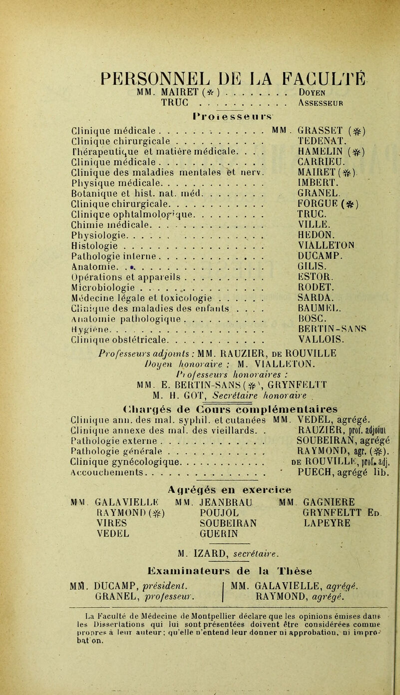 PERSONNEL ÜE LA FACULTÉ MIM. MA1RET(*) Doyen TRUC Assesseur l‘roie sse n l's Clinique médicale MM . GRASSET {^) Clinique chirurgicale TEDENAT. l’hérapeutique et matière médicale. . . . HAMELIN {^) Clinique médicale CARRIEÜ. Clinique des maladies mentales èt nerv. MAIRET Physique médicale IMBERT. Botanique et hist. nat. méd GRANEL. Clinique chirurgicale FORGUE (*) Clinique ophtalmologique TRUC. Chimie médicale VILLE. Physiologie . REDON. Histologie VIALLETON Pathologie interne DUCAMP. Anatomie. .• GILIS. Opérations et appareils ESTOR. Microbiologie RODET. Médecine légale et toxicologie SARDA. Clinique des maladies des enfants .... BAUMEL. anatomie pathologique BOSC. Hygiène BEBTIN-SANS Clinique obstétricale VALLOIS. Professeurs adjoints : MM. RAUZIER, de ROUVILLE Doyen honoraire : M. VlALLEl’ON. Pi ofesseurs honoraires : MM. E. BERTIN-SANS(^ü‘\ GRYNFELTT M. H. GOT, Secrétaire honoraire (Ihaifjés de Cours complémentaires Clinique ann. des mal. syphil. et cutanées MM. VEDEL, agrégé. Clinique annexe des mal. des vieillards. . RAUZIER, prol. adjoint Pathologie externe SOUBEIRAN, agrégé Pathologie générale RA YMOND, agr. (^). Clinique gynécologique de ROUVILLE, prof.adj. Accouchements * PUECH, agrégé lib. Agréfiés en exercice MM GALÂVIELLE MM. JEANBRAU MM GAGNIERE RAYMOND POUJOL GRYNFELTT En. VIRES SOUBEIRAN LAPEYRE VEDEL GUERIN M. IZARD, secrétaire. Examinateu^i's de la Thèse MM. DUCAMP, président. I MM. GALAVIELLE, agrégé. GRANEL, professeur. | RAYMOND, agrégé. La Paculté de Médecine de Montpellier déclare que les opinions émises dans les Dissertations qui lui sont présentées doivent être considérées comme pronresà leur auteur : qu’elle n’entend leur donner ni approbation, ni inipro- b.at on.