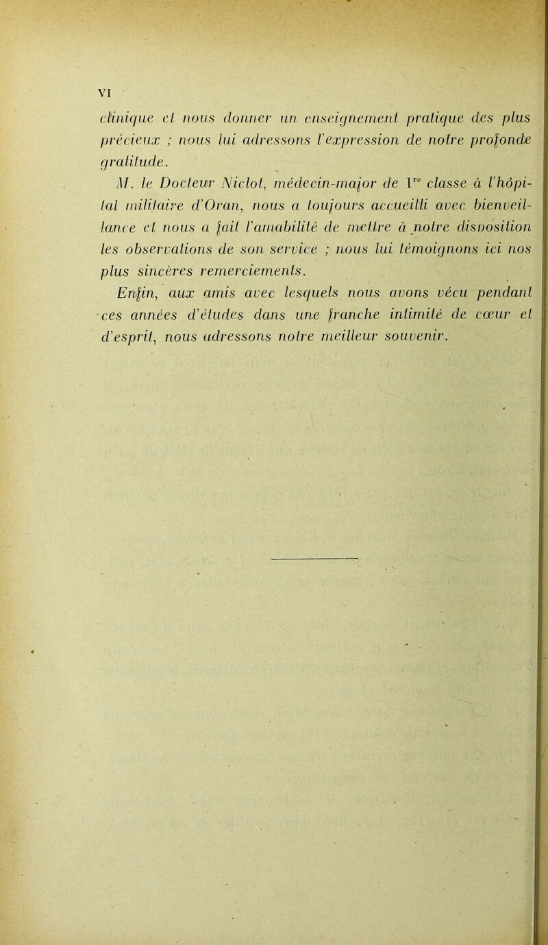 clinique et nous donner un enseignement pratique des plus précieux ; nous lui adressons l'expression de notre prolonde gratitude. M. le Docteur Niclot, rnédecin-malor de F® classe à l’hôpi- tal inilitaire d’Oran, nous a loigours accueilli avec bienveil- lance et nous a lait l’amabilité de mettre à notre disnosition les observations de son service ; nous lui témoignons ici nos plus sincères remerciements. Enlin, aux amis avec lesquels nous avons vécu pendant ces années d’études dans une Iranche intimité de cœur et d’esprit, nous adressons notre meilleur souvenir.