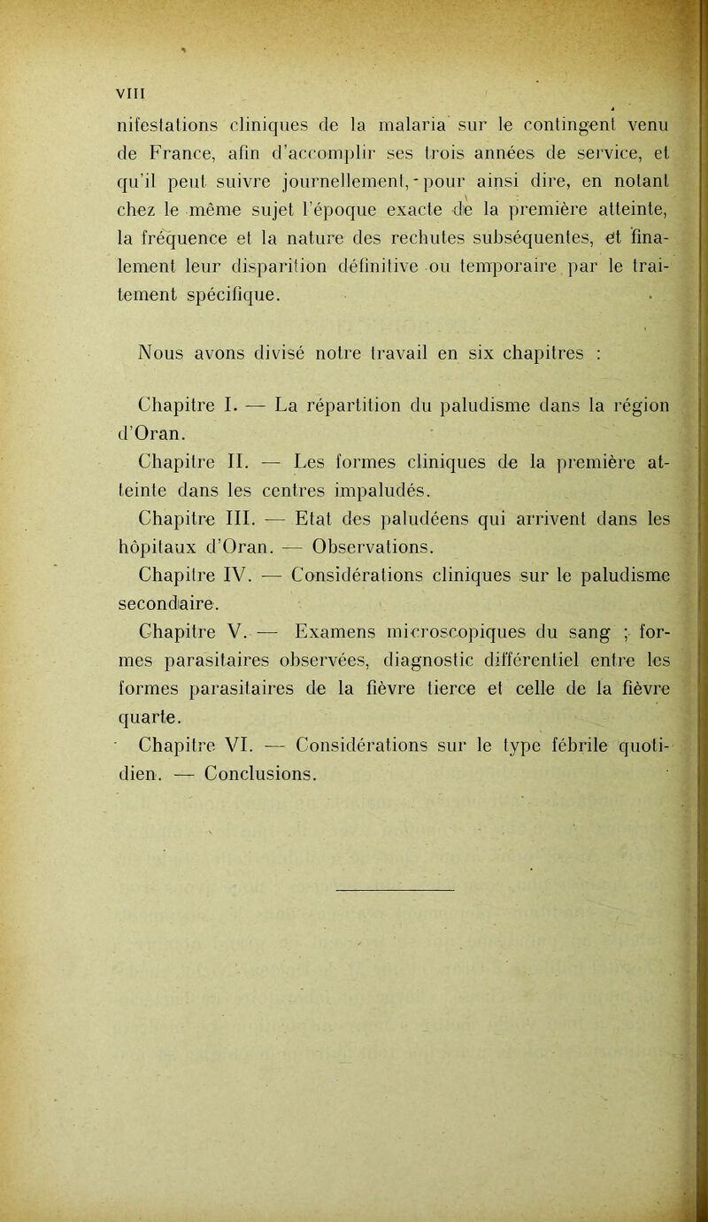 nifestations cliniques de la malaria sur le contingent venu de France, afin d’accomplir ses trois années de service, et qu’il peut suivre joiirnellemenl, * pour ainsi dire, en notant chez le même sujet l’époque exacte de la première atteinte, la fréquence et la nature des rechutes subséquentes, et fina- lement leur disparition définitive ou temporaire par le trai- tement spécifique. Nous avons divisé notre travail en six chapitres : Chapitre I. — La répartition du paludisme dans la région d’Oran. Chapitre IL — Les formes cliniques de la première at- teinte dans les centres impaludés. Chapitre III. — Etat des paludéens qui arrivent dans les hôpitaux d’Oran. — Observations. Chapitre IV. — Considérations cliniques sur le paludisme secondaire. Chapitre V. — Examens microscopiques du sang ; for- mes parasitaires observées, diagnostic différentiel entre les formes parasitaires de la fièvre tierce et celle de la fièvre quarte. Chapitre VI. — Considérations sur le type fébrile quoti- dien. — Conclusions.