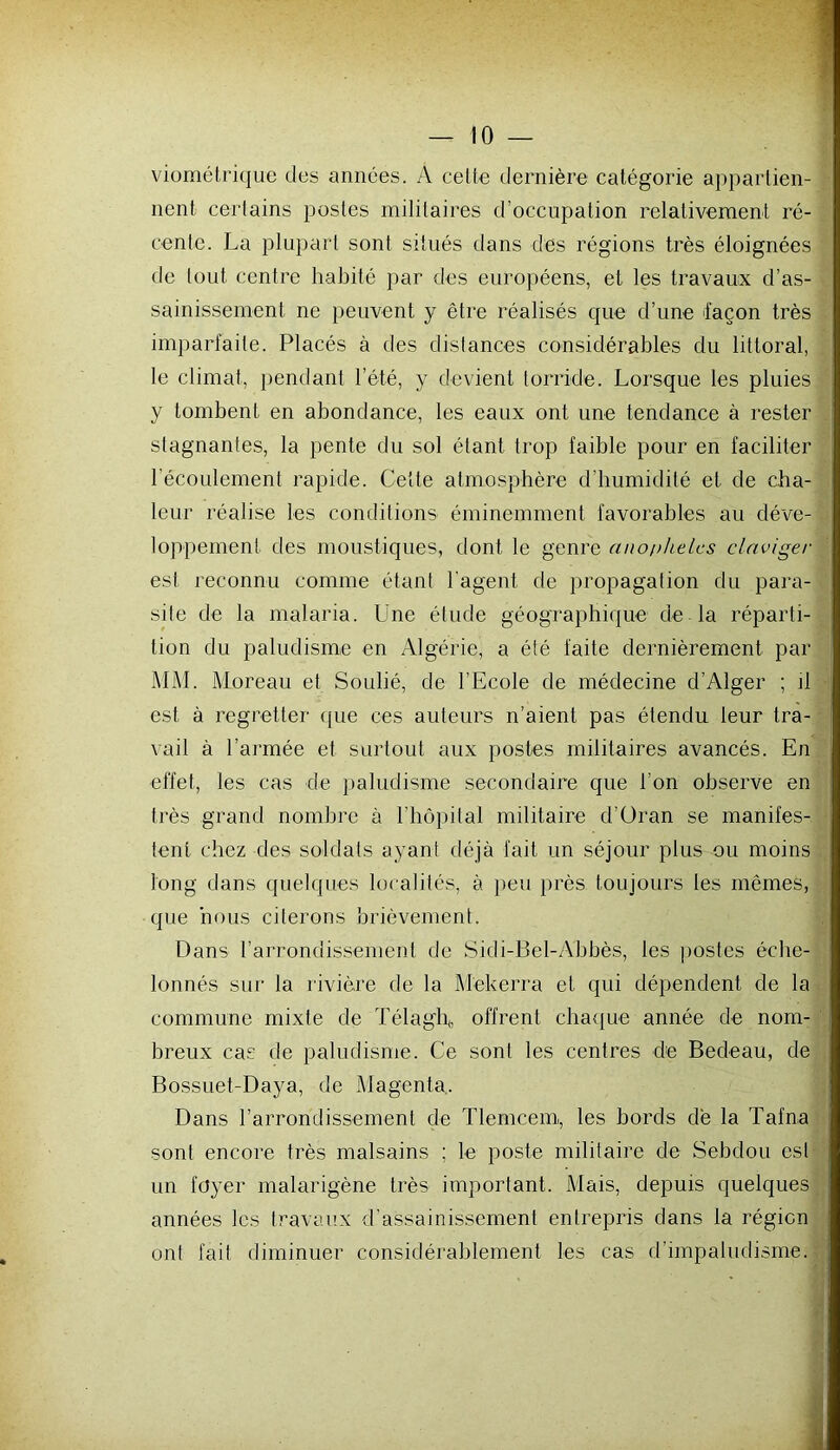 viométrique des années. A celte dernière catégorie appartien- nent certains postes militaires d’occupation relativement ré- cente. La plupart sont situés dans des régions très éloignées de tout centre habité par des européens, et les travaux d’as- sainissement ne peuvent y être réalisés que d’une façon très imparfaite. Placés à des distances considérables du littoral, le climat, pendant l’été, y devient torride. Lorsque les pluies y tombent en abondance, les eaux ont une tendance à rester stagnantes, la pente du sol étant trop faible pour en faciliter l’écoulement rapide. Cette atmosphère d’humidité et de cha- leur réalise les conditions éminemment favorables au cléve- lojrpement des moustiques, dont le genre anophèles ciaviger est reconnu comme étant l'agent de propagation du para- site de la malaria. Une élude géographique de la réparti- tion du paludisme en Algérie, a été faite dernièrement par MM. Moreau et Soulié, de l’Ecole de médecine d’Alger ; il est à regretter (jue ces auteurs n’aient pas étendu leur tra- vail à l’armée et surtout aux postes militaires avancés. En effet, les cas de paludisme secondaire que l’on observe en très grand nombre à riiü])ilal militaire d’üran se manifes- tent chez des soldats ayant déjà fait un séjour plus ou moins long dans quelques localités, à j)eu près toujours les mêmes, que nous citerons brièvement. Dans l’arrondissement de Sidi-Bel-Abbès, les postes éche- lonnés sur la rivière de la Mekerra et qui dépendent de la commune mixte de Télaglp offrent chavque année de nom- breux cas de paludisme. Ce sont les centres de Bedeau, de Bossuet-Daya, de Magenta. Dans l’arrondissement de Tlemcem, les bords dé la Tafna sont encore très malsains ; le poste militaire de Sebdou est un foyer malarigène très important. Mais, depuis quelques années les travaux d’assainissement entrepris dans la région ont fait diminuer considérablement les cas d’impaludisme.