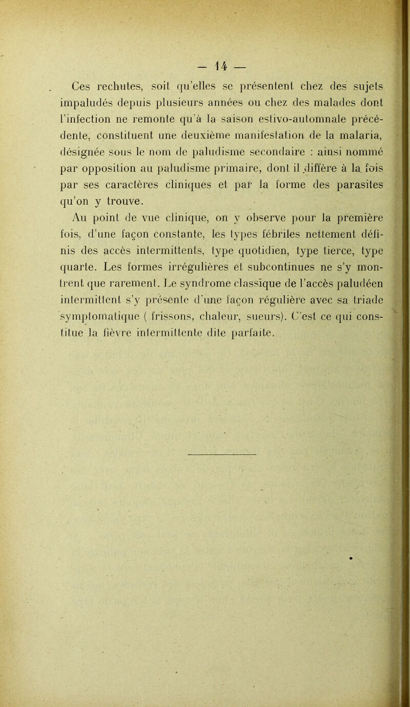 Ces rechutes, soit qu’elles se présentent chez des sujets impaludés depuis plusieurs années ou chez des malades dont l’infection ne remonte qu’à la saison estivo-automnale précé- dente, constituent une deuxième manifestation de la malaria, désignée sous le nom de paludisme secondaire : ainsi nommé par opposition au paludisme primaire, dont il diffère à la fois par ses caractères cliniques et par la forme des parasites qu’on y trouve. Au point de vue clinique, on y observe pour la première lois, d’une façon constante, les types fébriles nettement défi- nis des accès intermittents, type quotidien, type tierce, type quarte. Les formes irrégulières et subcontinues ne s’y mon- Irent que rarement. Le syndrome classique de l’accès paludéen inlermillent s’y présente d’une façon régulière avec sa triade symplomatique ( frissons, chaleur, sueurs). C’est ce qui cons- titue la fièvre intermittente dite parfaite.