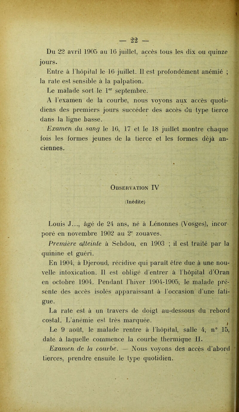 jours. Entre à riiôpital le 16 juillet. Il est profondément anémié ; la rate est sensible à la palpation. Le malade sort le 1 septembre. A l’examen de la courbe, nous voyons aux accès quoti- diens des premiers jours succéder des accès du type tierce | dans la ligne basse. i Examen du sang le 16, 17 et le 18 juillet montre chaque ' fois les formes jeunes de la tierce et les formes déjà an- ciennes. Observation FV (Inédite) Louis J..., âgé de 24 ans, né à Lénonnes (Vosges), incor- poré en novembre 1902 au 2® zouaves. Première atteinte à Sebdou, en 1903 ; il est traité par la quinine et guéri. En 1904, à Djeroud,, récidive qui paraît être due à une nou- velle intoxication. Il est obligé d’entrer à l’hôpital d'’Oran en octobre 1904. Pendant l’hiver 1904-1905, le malade pré- sente des accès isolés apparaissant à l’occasion d’une fati- ■ gue. La rate est à un travers de doigt au-dessous du rebord costal. L’anémie est très marquée. ^ ■ Le 9 août, le malade rentre à l’hôpital, salle 4, n° 15, date à laquelle commence la courbe thermique IL Examen de la courbe. — Nous voyons des accès d’abord ’ tierces, prendre ensuite le type quotidien. -