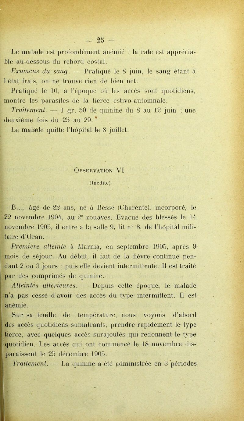 Le malade est profondément anémié ; la rate est apprécia- ble au-dessous du rebord costal. Examens du sang. — Pratiqué le 8 juin, le sang étant à l’état frais, on ne trouve rien de bien net. Pratiqué le 10, à l’époque où les accès sont quotidiens, montre les parasites de la tierce estivo-automnale. Traitement. — 1 gr. 50 de quinine du 8 au 12 juin ; une deuxième fois du 25 au 29.* Le malade quitte l’iiôpital le 8 juillet. Observation VI (Inédile) B...„ âgé de 22 ans, né à Bessé (Cbarente), incorporé, le 22 novembre 1904, au 2 zouaves. Evacué des blessés le 14 novembre 1905, il entre à la salle 9, lit n“ 8, de l’hôpitâl mili- taire d’Oran. Première atteinte à Marnia, en septembre 1905, après 9 mois de séjour. Au début, il fait de la fièvre continue pen- I dant 2 ou 3 jours ; puis elle devient intermitlente. Il est traité par des comprimés de quinine. Atteintes ultérieures. — Depuis cette époque, le malade n’a pas cessé d’avoir des accès du type intermittent. Il est anémié. Sur sa feuille de température, nous voyons d’abord des accès quotidiens subintrants, prendre rapidement le type Il tierce, avec quelques accès surajoutés qui redonnent le type Iquotidiien. Les accès qui ont commencé le 18 novembre dis- I paraissent le 25 décembre 1905. Traitement. — La quinine a été administrée en 3 périodes