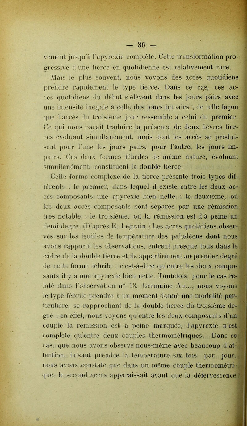 vement jusqu’à l’apyrexie complète. Cette transformation pro- gressive d’une tierce en quotidienne est relativement rare. Mais le plus souvent, nous voyons des accès quotidiens prendre rapidement le type tierce. Dans ce cas, ces ac- cès (juolidiens du début s’élèvent dans les jours pairs avec une intensité inégale à celle des jours impairs-; de telle façon que l’accès du troisième jour ressemble à celui du premier. Ce qui nous parait traduire la présence de deux lièvres tier- ces évoluant simultanément, mais dont les accès se produi- sent pour Tune les jours pairs, pour l’autre', les jours im- pairs. Ces deux formes fébriles de même nature, évoluant simultanément, constituent la double tierce. Cette forme complexe de la tierce présente trois types dif- férents ; le premier, dans lequel il existe entre les deux ac- cès composants une apyrexie bien nette ; le deuxième, où les deux accès composants sont séparés par une rémission très notable ; le troisième, où la rémission est d’à peine un demi-degré. (D’après E. Legrain.) Les accès quotidiens obser- vés sur les feuilles de température des paludéens dont nous avons rapporté les observations, entrent presque tous dans le cadre de la double tierce et ils appartiennent au premier degré de cette forme fébrile ; c’est-à-dire qu’entre les deux compo- sants il y a une apyrexie bien nette. Toutefois, pour le cas re- laté dans l’observation n° 13, Germaine Au..., nous voyons le type fébrile prendre à un moment donné une modalité par- ticulière, se rapprochant de la double tierce dû troisième de- gré ; en effet, nous voyons qu’entre les deux composants d’un couple la rémission est à peine marquée, l’apyrexie n’est complète qu’entre deux couples thermométriques. Dans ce cas, que nous avons obsei*vé nous-même avec beaucoup d’at-. tention, faisant prendre la température six fois par jour, nous avons constaté que dans un même couple thermométri ■ »que, le second accès apparaissait avant que la défervescence p