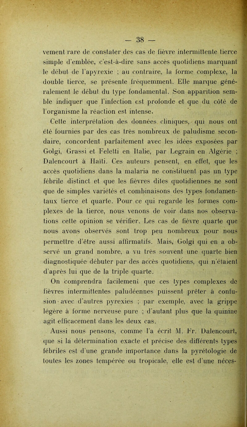 vement rare de constater des cas de fièvre intermittente tierce simple d’emblée, c’est-à-dire sans accès quotidiens marquant le début de l’apyrexie ; au contraire, la forme complexe, la double tierce, se présente fréquemment. Elle marque géné- ralement le début du type fondamental. Son apparition sem- ble indiquer que l’infection est profonde et que du côté de l’organisme la réaction est intense. Cette interprétation des données cliniques, • qui nous ont été fournies par des cas très nombreux de paludisme secon- daire, concordent parfaitement avec les idées exposées par Golgi, Grassi et Feletti en Italie, par Legrain en Algérie ; Dalencourt à Haïti. Ces auteurs pensent, en effet, que les accès quotidiens dans la malaria ne constituent pas un type fébrile distinct et que les fièvres dites quotidiennes ne sont que de simples variétés et combinaisons des types fondamen- taux tierce et quarte. Pour ce qui regarde les formes com- plexes de la tierce, nous venons de voir dans nos observa- tions cette opinion se vérifier. Les cas de fièvre quarte que nous avons observés sont trop peu nombreux pour nous permettre d’être aussi affirmatifs. Mais, Golgi qui en a ob- senm un grand nombre, a vu très souvent une quarte bien diagnostiquée débuter par des accès quotidiens, qui n’étaient d’après lui que de la triple quarte. On comprendra facilement que ces types complexes de fièvres intermittentes paludéennes puissent prêter à confu- sion avec d’autres pyrexies ; par exemple, avec la grippe légère à forme nerveuse pure ; d’autant plus que la quinine agit efficacement dans les deux cas. Aussi nous pensons, comme l’a écrit M. Fr. Dalencourt, que si la détermination exacte et précise des différents types fébriles est d’une grande importance dans la pyrétologie de toutes les zones tempérée ou tropicale, elle est d’une néces-