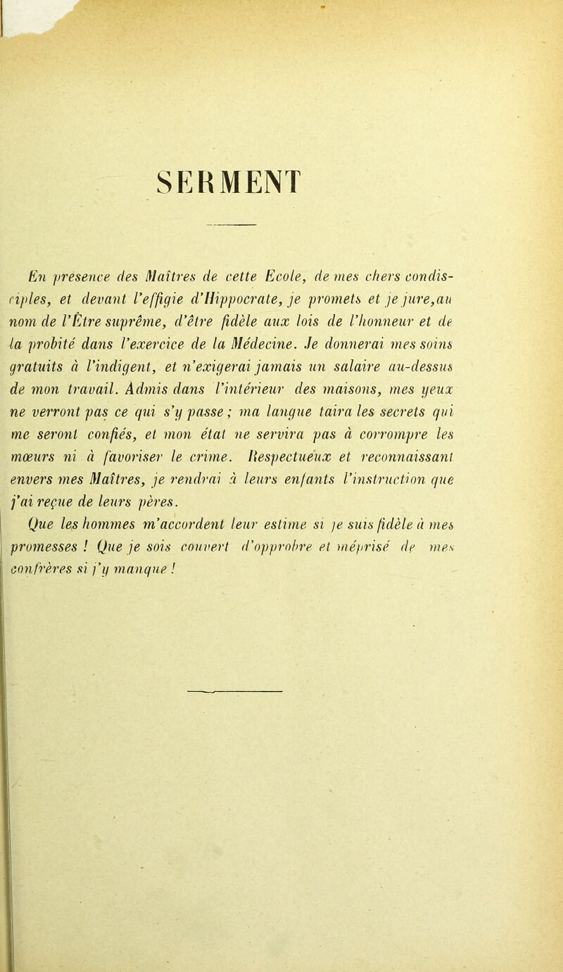 SERMENT fe'n presence des Maîtres de cette Ecole, de mes chers condis- ciples, et devant l’effigie d’Hippocrate, je promets et je jure,au nom de l’Être suprême, d’être fidèle aux lois de l’honneur et de la probité dans l’exercice de la Médecine. Je donnerai mes soins gratuits à l’indigent, et n’exigerai jamais un salaire au-dessus de mon travail. Admis dans l’intérieur des maisons, mes geux ne verront pas ce qui s’y passe; ma langue taira les secrets qui me seront confiés, et mon état ne servira pas à corrompre les moeurs ni à favoriser le crime. Respectueux et reconnaissant envers mes Maîtres, je rendrai à leurs enfants l’instruction que j’ai reçue de leurs pères. Que les hommes m’accordent leur estime si je sms fidèle à mes promesses ! Que je sois couvert d’opprobre et méprisé de mes confrères si j’y manque !