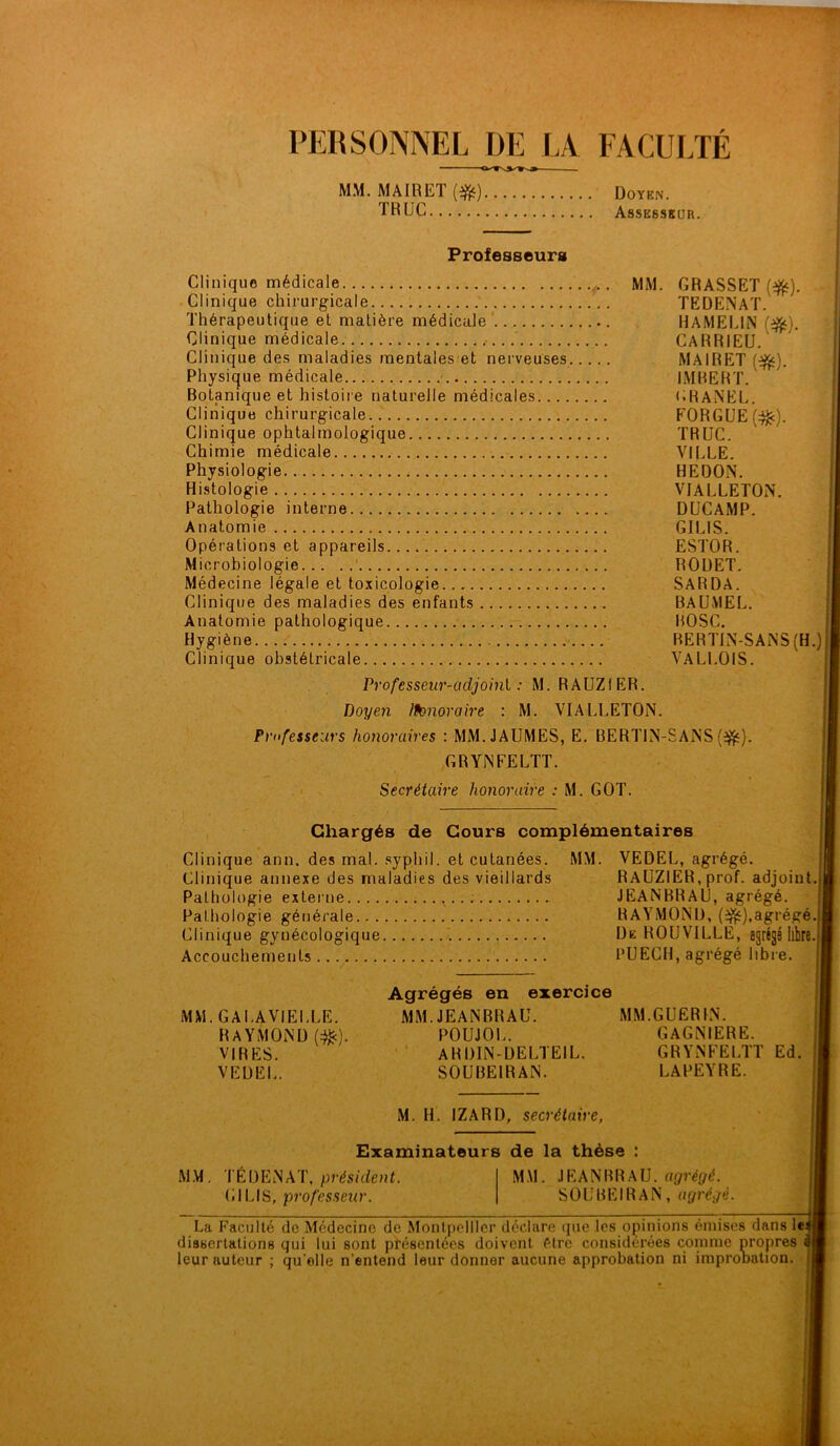PERSONNEL DE LA FACULTÉ MM. MAIRET ($£) Doykn. TRUC Assesskur. Professeurs Clinique médicale MM. GRASSET (f^). Clinique chirurgicale TEÜENAT. Thérapeutique et matière médicale HAMEL1N (%•). Clinique médicale CARRIEU. Clinique des maladies mentales et nerveuses MAIRET (f^). Physique médicale IMBERT. Botanique et histoire naturelle médicales URANEL. Clinique chirurgicale FORGUE (;$:). Clinique ophtalmologique TRUC. Chimie médicale VILLE. Physiologie HEÜON. Histologie VIALLETON. Pathologie interne DUCAMP. Anatomie GILIS. Opérations et appareils ESTOR. Microbiologie ROUET. Médecine légale et toxicologie SARDA. Clinique des maladies des enfants BAUMEL. Anatomie pathologique BOSC. Hygiène RERTIN-SANS (H.) Clinique obstétricale VALLOIS. Professeur-adjoint : M. RAUZIER. Doyen Iknioraire : M. VIALLETON. Professeurs honoraires : MM.JAUMES, E. BERT1N-SANS (ijfc). GRYNFELTT. - • Secrétaire honoraire : M. GOT. Chargés de Cours complémentaires Clinique ann. des mal. syphil. et cutanées. MM. VEDEL, agrégé. Clinique annexe des maladies des vieillards RAUZIER, prof, adjoint. | Pathologie externe JEANBRAU, agrégé. Pathologie générale RAYMOND, (^ï),agrégé. Clinique gynécologique De ROUVILLE, agrégé libre.\ Accouchements PUEGH, agrégé libre. Agrégés en exercice MM.GALAVIELLE. MM JEANBRAU. MM.GUERIN. RAYMOND (:&). POUJOL. GAGNIERE. VIRES. ARDIN-DELTEIL. GRYNFELTT Ed. VEDEL. S0UBE1R AN. LAPEYRE. M. H. IZARD, secrétaire, Examinateurs de la thèse : MM. TÉDENAT, président. (ilLIS, professeur. MM. JEANBRAU, agrégé. SOUBEIRAN, agrégé. La Faculté de Médecine de Montpellier déclare que les opinions émises dans le<| dissertations qui lui sont présentées doivent être considérées comme propres leur auteur ; qu elle n'entend leur donner aucune approbation ni improuation.