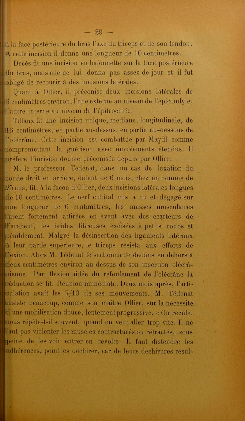 a la face postérieure du bras l’axe du triceps et de son tendon. A cette incision il donne une longueur de 10 centimètres. Décès fit une incision en baïonnette sur la face postérieure du bras, mais elle ne lui donna pas assez de jour et il fut obligé de recourir à des incisions latérales. Quant à Ollier, il préconise deux incisions latérales de < j centimètres environ, l’une externe au niveau de l’épicondyle, Ü’nutre interne au niveau de l’épitrochlée. Tillaux fit une incision unique, médiane, longitudinale, de 16 centimètres, en partie au-dessus, en partie au-dessous de ’olécràne. • Cette incision est combattue par Maydl comme » compromettant la guérison avec mouvements étendus. 11 [préfère l’incision double préconisée depuis par Ollier. M. le professeur Tédenat, dans un cas de luxation du oude droit en arrière, datant de 6 mois, chez un homme de t25ans, fit, a la façon d’Ollier, deux incisions latérales longues de 10 centimètres. Le nerf cubital mis à nu et dégagé sur tune longueur de 6 centimètres, les masses musculaires Turent fortement attirées en avant avec des écarteurs de IParabeuf, les brides fibreuses excisées à petits coups et [péniblement. Malgré la désinsertion des ligaments latéraux iîï leur partie supérieure, le triceps résista aux efforts de fdexion. Alors M. Tédenat le sectionna de dedans en dehors à (deux centimètres environ au-dessus de son insertion olécrâ- îienne. Par flexion aidée du refoulement de l’olécrane la réduction se fit. Réunion immédiate. Deux mois après, l’arti- culation avait les 7/10 de ses mouvements. M. Tédenat îinsiste beaucoup, comme son maître Ollier, sur la nécessité d’une mobilisation douce, lentement progressive. « On recule, nous répète-t-il souvent, quand on veut aller trop vite. Il ne ’aut pas violenter les muscles contracturés ou rétractés, sous peine de les voir entrer en révolte. Il faut distendre les ulhérences, point les déchirer, car de leurs déchirures résul-