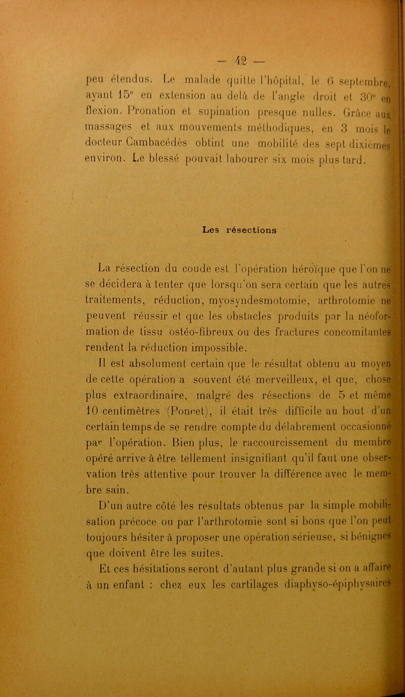 peu étendus. Le malade quitte l’hôpital, le 6 septembre ! ayant 15° en extension au delà de l’angle droit et 30° en| flexion. Pronation et supination presque nulles. Grâce aux^ massages et aux mouvements méthodiques, èn 3 mois le docteur Cambacédès obtint une mobilité des sept dixièmes environ. Le blessé pouvait labourer six mois plus tard. Les résections La résection du coude est l’opération héroïque que l'on ne se décidera à tenter que lorsqu’on sera certain que les autres, traitements, réduction, mvosyndesmotomie, arthrotomie ne peuvent réussir et que les obstacles produits par la néofor- mation de tissu ostéo-fibreux ou des fractures concomitantes rendent la réduction impossible. Il est absolument certain que le résultat obtenu au moyen de cette opération a souvent été merveilleux, et que, chose plus extraordinaire, malgré des résections de 5 et même 10 centimètres (Poncet), il était très difficile au bout d’un certain temps de se rendre compte du délabrement occasionné pav l’opération. Bien plus, le raccourcissement du membre opéré arrive à être tellement insignifiant qu’il faut une obser- vation très attentive pour trouver la différence avec le men» bre sain. D’un autre côté les résultats obtenus par la simple mobili- sation précoce ou par l'arthrotomie sont si bons que l’on peutl toujours hésiter à proposer une opération sérieuse, si bénignes que doivent êlre les suites. El ces hésitations seront d’autant plus grande si on a affaire à un enfant : chez eux les cartilages diaphyso-épiphysaires