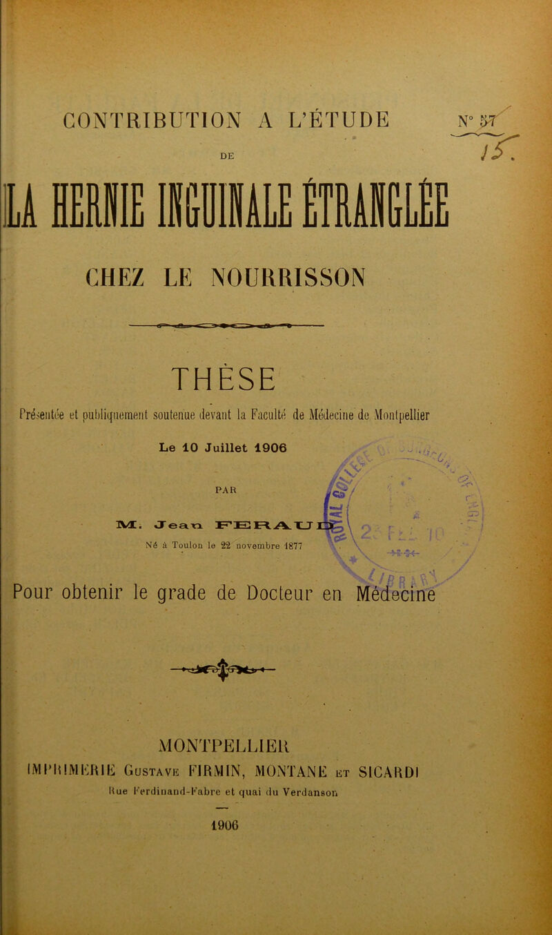 CONTRIBUTION A L’ÉTUDE n° 5r DE TT IA HERNIE INGUINALE MAI PP UIiLL CHEZ LE NOURRISSON THÈSE Présentée et publiquement soutenue devant la Faculté de Médecine de Montpellier Le 10 Juillet 1906 PAR M, Jean FERAU Né à Toulon le 22 novembre 1877 fis 6 ïO Pour obtenir le grade de Docteur en Médecine MONTPELLIER IMPRIMERIE Gustave FIRiMIN, MONTANE et SICARDI Hue l'Vrdinand-Kabre et quai du Verdanson 1906