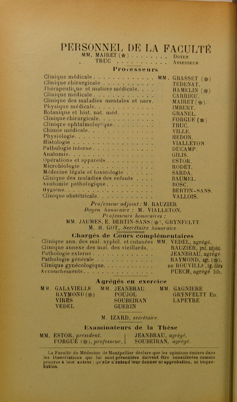 PERSONNEL DE LA FACULTÉ MM. MAIRE! (# ) Uoyen » 1FVUG . . . . • Assesseur Pro i e s se 11 rs Clinique médicale MM. GRASSET (#) Clinique chirurgicale TEDENAT. Thérapeutique et matière médicale. . . . HAMELIN ($0 Clinique médicale CARRIEU. Clinique des maladies mentales et nerv. MAIRET(f^). Physique médicale IMBERT. Botanique et hist. nat. méd GRANEL. Clinique chirurgicale FORGUE (# Clinique ophtalmologique TRUC. Chimie médicale. . . .* VILLE. Physiologie REDON. Histologie , VIALLETON Pathologie interne DUCAMP. Anatomie. G1LIS. Opérations et appareils ESTOR. Microbiologie RODET. Médecine légale et toxicologie SARDA. Clinique des maladies des enfants .... BAUMEL. Anatomie pathologique ROSC. Hygiène * BEBTIN-SANS. Clinique obstétricale VALLOIS. Professeur adjoint : M. RAUZIER Doyen honoraire : M. VIALLETON. P10/esseurs honoraires : MM. J AUMES, E. BERTIN-SANS (* \ GRYNFELTT M. H. GOT, Secrétaire honoraire Chargés de Cours complémentaires Clinique ann. des mal. syphil. et cutanées MM. VEDEL, agrégé. Clinique annexe des mal. des vieillards. . RAUZIER, prof.adjoint Pathologie externe JEANBRAU, agrégé Pathologie générale RAYMOND, agr. ($f). Clinique gynécologique de ROUVILLE,Ag.-Jibro Accouchements PUECH, agrégé lib. Agrégés en exercice M VI GALA VIELLE MM. JEANBRAU MM. GAGNIERE RAYMOND ($s) POUJOL GRYNFELTT En. VIRES SOUBEIRAN LAPEYRE VEDEL GUERIN M. 1ZARD, secrétaire. Examinateurs de la Thèse MM. ESTOR, 'président. FORGUE (-$0, professeur. JEANBRAU, agrégé. SOUBEIRAN, agrégé. La Faculté de Médecine de Montpellier déclare que les opinions émises dans les Dissertations qui lui sont présentées doivent être considérées comme propres à lent auteur ; qu elle u’enteud leur donner ni approbation, ni impro- bation.