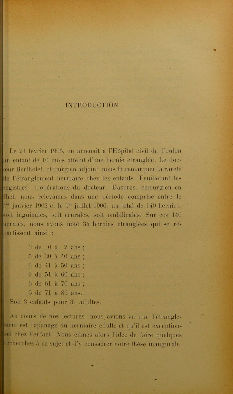 INTRODUCTION Le 21 février 1906, on amenait à l’Hôpital .civil de Toulon ,m enfant de 10 mois atteint d’une hernie étranglée. Le doc- teur Berlholet, chirurgien ad joint, nous fit remarquer la rareté le l’étranglement herniaire chez les enfants. Feuilletant les egistres d’opérations du docteur Daspres, chirurgien en hef, nous relevâmes dans une période comprise entre le er janvier 1902 et le 1er juillet 1906, un total de 140 hernies, ■ oit. inguinales, soit crurales, soit ombilicales. Sur ces 140 iternies, nous avons noté 34 hernies étranglées qui se ré- partissent ainsi : 3 de 0 à 2 ans ; 5 de 30 à 40 ans ; .0 de 41 à 50 ans ; 9 de 51 à 60 ans ; 6 de 61 à 70 ans ; 5 de 71 à 85 ans. Soit 3 enfants pour 31 adultes. Au cours de nos lectures, nous, avions vu que i'étrangle- nent est l’apanage du herniaire adulte et qu’il est exception- nel chez l'enfant. Nous eûmes alors l’idée de faire quelques recherches à ce sujet et d’y consacrer notre thèse inaugurale