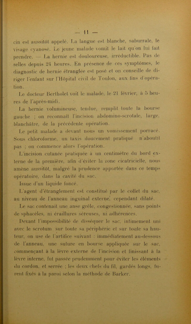 cin est aussitôt appelé. La langue est blanche, saburrale, le visage cyanosé. Le jeune malade vomit le lait qu on lui fait prendre. — La hernie est douloureuse, irréductible. Pas de selles depuis 24 heures. En présence de ces symptômes, le diagnostic de hernie étranglée est posé et on conseille de di- riger l’enfant sur l’Hôpital civil de Toulon, aux fins d'opéra- tion. Le docteur Bertholet voit le malade, le 21 février, à 5 heu- res de l’après-midi. La hernie volumineuse, fendue, remplit toute la bourse gauche ; on reconnaît l’incision abdomino-scrotale, large, blanchâtre, de la précédente opération. Le petit malade a devant nous un vomissement porracé. Sous chloroforme, un taxis doucement pratiqué n aboutit pas ; on commence alors l’opération. L’incision cutanée pratiquée à un centimètre du bord ex- terne de la première, afin d’éviter la zone cicatricielle, nous amène aussitôt, malgré la prudence apportée dans ce temps opératoire, dans la cavité du sac. Issue d’un liquide foncé. L’agent d’étranglement est constitué par le collet du sac, au niveau de l’anneau inguinal externe, cependant dilaté. Le sac contenait une. anse grêle, .congestionnée, sans points de sphacèles, ni éraill lires séreuses, ni adhérences. Devant l’impossibilité de disséquer le sac. intimement uni avec le scrotum sur toute sa périphérie et sur toute sa hau- teur, on use de l’artifice suivant : immédiatement au-dessous de l’anneau, une suture en bourse appliquée sur le sac. commençant à la lèvre externe de l’incision et finissant cà la lèvre interne, fut passée prudemment pour éviter les éléments du cordon, et serrée ; les deux chefs du fil, gardés longs, fu- rent fixés à la paroi selon la méthode rte Barlcer.