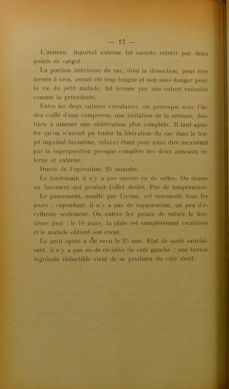L’anneau inguinal externe fui ensuite rétréci par deux points de catgut. La portion inférieure du sac, dont la dissection, pour être menée à bien, aurait été trop longue et non sans danger pour la vie du petit malade, fut fermée par une suture exécutée comme la précédente. Entre les deux sutures circulaires, on provoque avec l’in- dex coiffé d'une compresse, une irritation de la séreuse, des- tinée à amener une oblitération plus complète. 11 faut ajou- ter qu’on n’aurait pu tenter la libération du sac dans le tra- jet inguinal lui-même, celui-ci étant, pour ainsi dire inexistant par la superposition presque complète des deux anneaux in- terne et externe. • • Durée de l’opération, 25 minutes. Le lendemain il n’y a pas encore eu de selles. On donne un lavement qui produit l’effet désiré. Pas de température. Le pansement, souillé par l'urine, est renouvelé tous les jours ; cependant, il n’y a pas de suppuration, un peu d’é- rythème seulement. On enlève les points de suture le hui- tième jour ; le 10 mars, la plaie est complètement cicatrisée et le malade obtient son exeat. Le petit opéré a été. revu le 25 mai. Etat de santé satisfai- sant, il n’y a pas eu de récidive du côté gauche : une hernie inguinale réductible vient de se produire du côté droit.