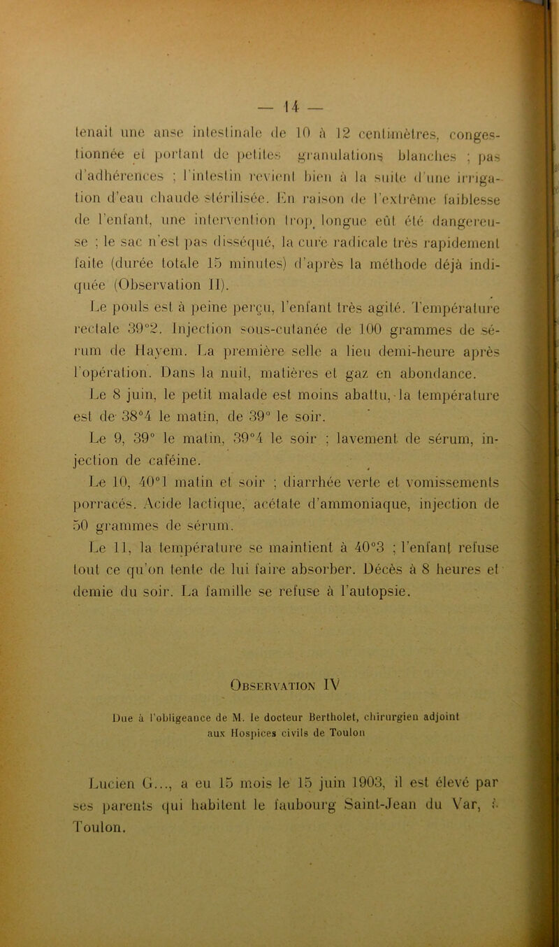 tenait une anse intestinale de 10 à 12 centimètres, conges- tionnée ei portant de petites granulations blanches ; pas de l'entant, une intervention trop, longue eût été dangereu faite (durée totale 15 minutes) d’après la méthode déjà indi quée (Observation II). Le pouls est à peine perçu, l’enfant très agité. Température rectale 39°2. Injection sous-cutanée de 100 grammes de sé- rum de Hayem. La première selle a lieu demi-heure après l’opération. Dans la nuit, matières et gaz en abondance. Le 8 juin, le petit malade est moins abattu,-la température est de- 38°4 le matin, de 39° le soir. Le 9, 39° le malin, 39°4 le soir ; lavement de sérum, in- jection de caféine. Le 10, 40° 1 matin et soir ; diarrhée verte et vomissements porracés. Acide lactique, acétate d’ammoniaque, injection de 50 grammes de sérum. Le 11, la température se maintient à 40°3 ; l'enfant refuse tout ce qu’on lente de lui faire absorber. Décès à 8 heures et demie du soir. La famille se refuse à l’autopsie. Lucien G..., a eu 15 mois le 15 juin 1903, il est élevé par se ; le sac n’est pas disséqué, la cure radicale très rapidement Observation IV Due à l’obügeauce de M. le docteur Bertholet, chirurgien adjoint aux Hospices civils de Toulon ses parents qui habitent le faubourg Saint-Jean du Yar, à Toulon.