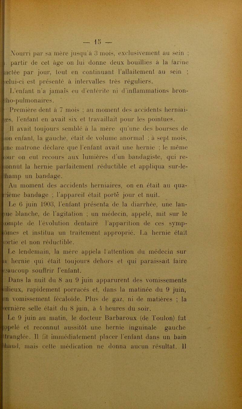 Xourri par sa mère jusqu’à 3 mois,'exclusivement au sein ; i. partir de cet âge on lui donne deux bouillies à la farine actée par jour, tout en continuant l’allaitement au sein ; | elui-ci est présenté à intervalles très réguliers. L’enfant n'a jamais eu d'entérite ni d’inflammations bron- ho-pulmonaires. Première dent à 7 mois ; au moment des accidents herniai- res, l’enfant en avait six et travaillait pour les pointues. Il avait toujours semblé à la mère qu’une des1 bourses de on enfant, la gauche, était de volume anormal ; à sept mois, i ne matrone déclare que l'enfant avait une hernie ; le même iour on eut recours aux lumières d’un bandagiste, qui re- connût la hernie parfaitement réductible et appliqua sur-le- ihamp un bandage. Au moment des accidents herniaires, on en était au qua- uème bandage ; l’appareil était porté jour et nuit. Le 6 juin 1903, l’enfant présenta de la diarrhée, une lan- ue blanche, de l’agitation ; un médecin, appelé, mit sur le compte de l’évolution dentaire l’apparition de ces symp- hnes et institua un traitement approprié. La hernie était ortie et non réductible. Le lendemain, la mère appela 1 attention du médecin sur u hernie qui était toujours dehors et qui paraissait faire >aucoüp souffrir l’enfant. Dans la nuit du 8 au 9 juin apparurent des vomissements dieux, rapidement porracés et, dans la matinée du 9 juin, n vomissement fécaloïde. Plus de gaz, ni de matières ; la -crnière selle était du 8 juin, à 4 heures du soir. Le 9 juin au matin, le docteur Barbaroux (de Toulon) fut ppelé et reconnut aussitôt une hernie inguinale gauche tranglée. 11 fit immédiatement placer l'enfant dans un bain baud, mais celle médication ne donna aucun résultat. 11