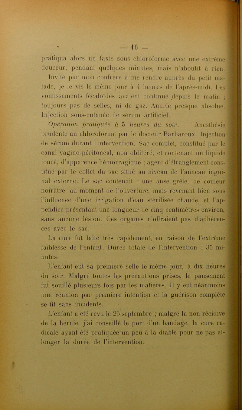 — IG - pratiqua alors un Iaxis sous chloroforme avec une extrême douceur, pendant quelques minutes, mais n’aboutit à rien. Invité par mon confrère à me rendre auprès du petit ma- lade, je le vis le même jour à heures de l’après-midi. Les vomissements fecaloïdes avaient continué depuis le matin ; toujours pas de selles, ni de gaz. Anurie presque absolue. Injection sous-cutanée de sérum artificiel. Opération pratiquée ci 5 heures du soir. — Anesthésie prudente au chloroforme par le docteur Barbaroux. Injection de sérum durant l’intervenlion. Sac complet, constitué par le canal vagino-périlonéal, non oblitéré, et contenant un liquide foncé, d’apparence hémorragique ; agent d'étranglement cons- titué par le collet du sac situé au niveau de l’anneau ingui- nal externe. Le sac contenait : une anse grêle, de couleur noirâtre au moment de l'ouverture, mais revenant bien sous l’influence d’une irrigation d’eau stérilisée chaude, et l’ap- pendice présentant une longueur de cinq centimètres environ, sans aucune lésion. Ces organes n’offraient pas d'adhéren- ces avec le sac. La cure fut faite très rapidement, en raison de l’extrême faiblesse de l'enfant. Durée totale de l’intervention : 35 mi- nutes. L’enfant eut sa première selle le même jour, à dix heures du soir. Malgré toutes les précautions prises, le pansement fut souillé plusieurs fois par les matières. 11 y eut néanmoins une réunion par première intention et la guérison complète se fil sans incidents. L’enfant a été revu le 26 septembre ; malgré la non-récidive de la hernie, j’ai conseillé le port d’un bandage, la cure ra- dicale ayant été pratiquée un peu à la diable pour ne pas al- longer la durée de l’intervention.