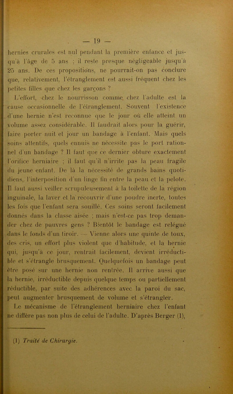 hernies crurales est nul pendant la première enfance et jus- qu'à l’âge de 5 ans ; il reste presque négligeable jusqu’à 25 ans. De ces propositions, ne pourrait-on pas conclure que, relativement, l’étranglement est aussi fréquent chez les petites filles que chez les garçons ? L’effort, chez le nourrisson comme, chez l’adulte est la cause occasionnelle de l’étranglement. Souvent l’existence d’une hernie n’est reconnue que le jour où elle atteint un volume assez considérable. Il faudrait alors pour la guérir, faire porter nuit et jour un bandage à l’enfant. Mais quels soins attentifs, quels ennuis ne nécessite pas le port ration- nel d'un bandage ? Il faut que ce dernier obture exactement l’orifice herniaire ; il faut qu’il n’irrite pas la peau fragile du jeune enfant. De là la nécessité de grands bains quoti- diens,. l’interposition d’un linge fin entre la peau et la pelote. Il faut aussi veiller scrupuleusement à la toilette de la région inguinale, la laver et la recouvrir d’une poudre inerte, toutes les fois que l’enfant sera souillé. Ces soins seront facilement donnés dans la classe aisée ; mais n’est-ce pas trop deman- der chez de pauvres gens ? Bientôt le bandage est relégué dans le fonds d’un tiroir. — Vienne alors une quinte de toux, des cris, un effort plus violent que d’habitude, et la hernie qui, jusqu’à ce jour, rentrait facilement, devient irréducti- ble et s’étrangle brusquement. Quelquefois un bandage peut être posé sur une hernie non rentrée. Il arrive aussi que la hernie, irréductible depuis quelque temps ou partiellement réductible, par suite des adhérences avec la paroi du sac, peut augmenter brusquement de volume et s’étrangler. Le mécanisme de l’étranglement herniaire chez l’enfant ne diffère pas non plus de celui de l’adulte. D’après Berger (1), (1) Traité de Chirurgie.