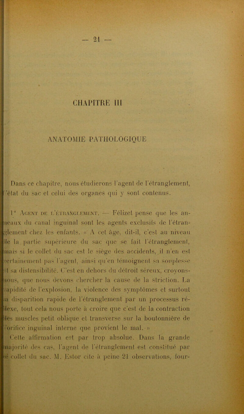 - 21 — CHAPITRE III ANATOMIE PATHOLOGIQUE Dans ce chapitre, nous étudierons l’agent de l'étranglement, 'état du sac et celui des organes qui y sont contenus. 1° Agent de l’étranglement. — Félizet pense que les an- neaux du canal inguinal sont les agents exclusifs de l'étran- glement chez les enfants. « A cet âge, dit-il, c’est au niveau Ile la partie supérieure du sac (pie se fait l'étranglement, mais si le collet du sac est le siège des accidents, il n’en est erlainemenl pas l’agent, ainsi qu’en témoignent sa souplesse I sa dislensibilité. C’est en dehors du détroit séreux, croyons- nous, que nous devons chercher la cause de la striction. La apidité de l’explosion, la violence des symptômes et surtout ■ a disparition rapide de l’étranglement par un processus ré- flexe, tout cela nous porte à croire que c’est de la contraction des muscles petit oblique et transverse sur la boutonnière de orifice inguinal interne que provient le mal. » Celte affirmation est par trop absolue. Dans la grande majorité des cas, l’agent de l’étranglement est constitué par