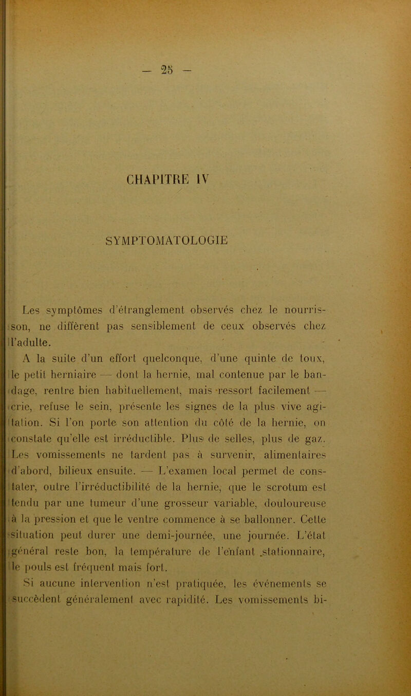 / ' ■ SYMPTOMATOLOGIE Les symptômes d’étranglement observés chez le nourris- son, ne diffèrent pas sensiblement de ceux observés chez l’adulte. A la suite d’un effort quelconque, d’une quinte de toux, le petit herniaire — dont la hernie, mal contenue par le ban- dage, rentre bien habituellement, mais -ressort facilement crie, refuse le sein, présente les signes de la plus vive agi- tation. Si l’on porte son attention du côté de la hernie, on constate qu’elle est irréductible. Plus de selles, plus de gaz. Les vomissements ne tardent pas à survenir, alimentaires d’abord, bilieux ensuite. — L’examen local permet de cons- tater, outre l'irréductibilité de la hernie, que le scrotum est tendu par une tumeur d’une grosseur variable, douloureuse à la pression et que le ventre commence à se ballonner. Cette -situation peut durer une demi-journée, une journée. L’état .général reste bon, la température de l’enfant .stationnaire, le pouls est fréquent mais fort. Si aucune intervention n’est pratiquée, les événements se succèdent généralement avec rapidité. Les vomissements bi-