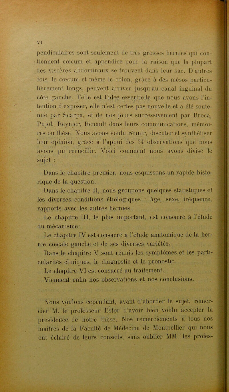 pendiculaires sont seulement de 1res grosses hernies qui con- tiennent cæcum et appendice pour ta raison que la plupart des viscères abdominaux se trouvent dans leur sac. D’autres fois, le cæcum et même le côlon, grâce à des mésos particu- lièrement longs, peuvent arriver jusqu’au canal inguinal du côté gauche. Telle est l’idée essentielle que nous avons l’in- tention d’exposer, elle n’est certes pas nouvelle et a été soute- nue par Scarpa, et de nos jours successivement par Broca, Pujol, Reynier, Renault dans leurs communications, mémoi- res ou thèse. Nous avons voulu réunir, discuter et synthétiser leur opinion, grâce à l’appui des 34' observations que nous avons pu recueillir. Voici comment nous avons divisé le sujet : Dans le chapitre premier, nous esquissons un rapide histo- rique de la question. Dans le chapitre II, nous groupons quelques statistiques et les diverses conditions étiologiques : âge, sexe, fréquence, rapports avec les autres hernies. Le chapitre III, le plus important, est consacré à l’étude du mécanisme. Le chapitre IV est consacré à l’étude anatomique de la her- nie cœcale gauche et de ses diverses variétés. Dans le chapitre V sont réunis les symptômes et les parti- cularités cliniques, le diagnostic et le pronostic. Le chapitre VI est consacré au traitement. Viennent enfin nos observations et nos conclusions. Nous voulons cependant, avant d’aborder le sujet, remer- cier M. le professeur Estor d’avoir bien voulu accepter la présidence de notre thèse. Nos remerciements à tous nos maîtres de la Faculté de Médecine de Montpellier qui nous ont éclairé de leurs conseils, sans oublier MM. les profes-