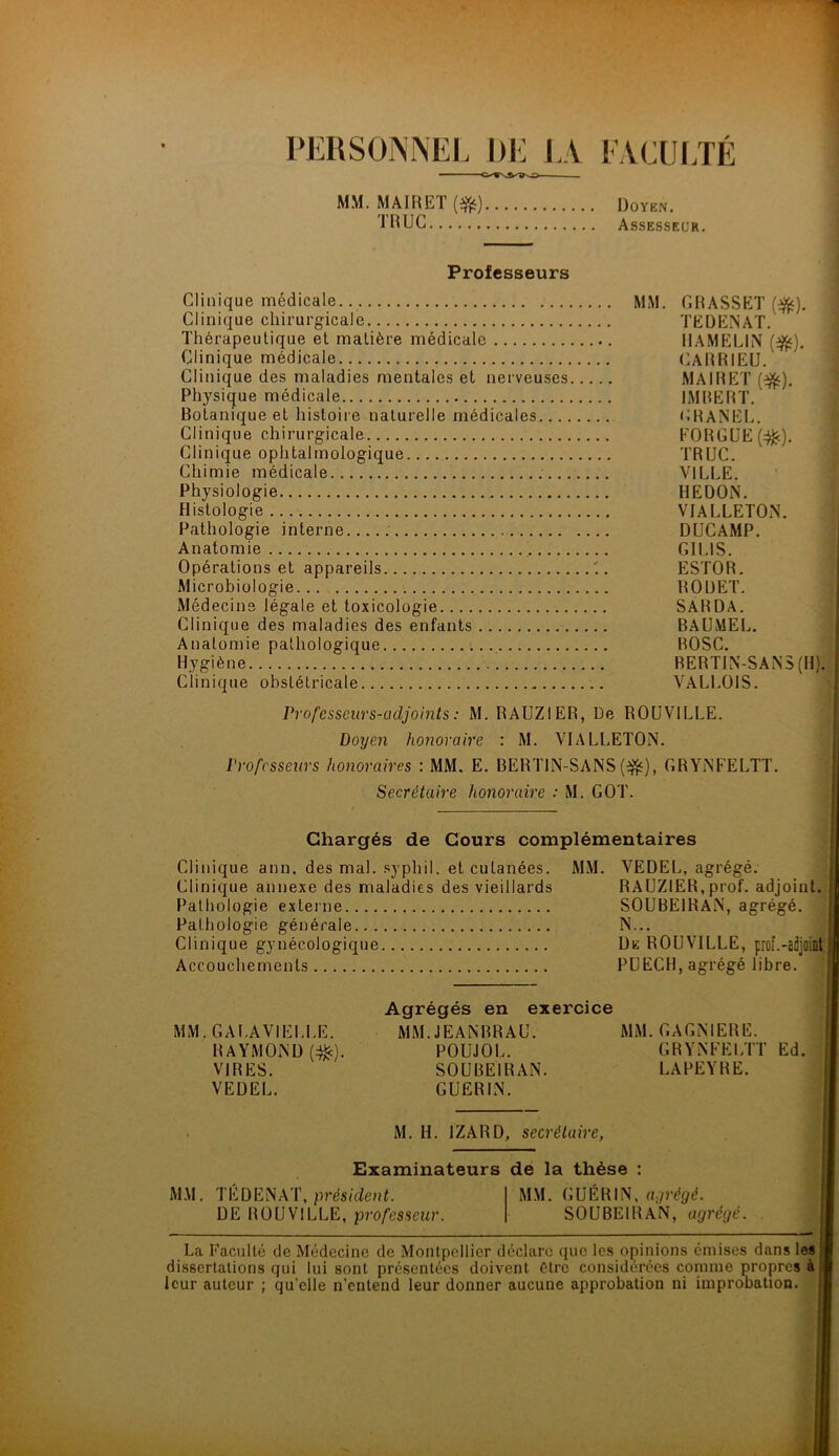 PERSONNEL DE LA FACULTÉ —— MM. MAIRET(ife) Doyen. TRUC Assesseur. Professeurs Clinique médicale Clinique chirurgicale Thérapeutique et matière médicale Clinique médicale Clinique des maladies mentales et nerveuses Physique médicale Botanique et histoire naturelle médicales.... Clinique chirurgicale Clinique ophtalmologique Chimie médicale Physiologie Histologie Pathologie interne Anatomie Opérations et appareils Microbiologie Médecine légale et toxicologie Clinique des maladies des enfants Anatomie pathologique Hygiène Clinique obstétricale Professeurs-adjoints : M. RAUZIER, De R0UV1LLE. Doijen honoraire : M. VIALLETON. Professeurs honoraires : MM. E. BERTIN-SANS(-&), GRYiNFELTT. Secrétaire honoraire : M. GOT. Chargés de Cours complémentaires Clinique ann. des mal. syphil. et cutanées. MM. VEDEE, agrégé. Clinique annexe des maladies des vieillards RAUZIER, prof, adjoint. , Pathologie externe SOUBEIRAN, agrégé. Pathologie générale N... Clinique gynécologique De ROUVILLE, prof.-adjoint6 Accouchements PUECH, agrégé libre. Agrégés en exercice MM.GAUAVIEI.EE. MM.JEANBRAU. MM. GAGNIERE. RAYMOND (#). POUJOE. GRYNFEETT Ed. VIRES. SOUBEIRAN. LAPEYRE. VEDEE. GUERIN. M. H. IZARD, secrétaire, Examinateurs de la thèse : MM. TÉ D EN AT, président. MM. GUÉRIN, agrégé. DE ROUVILLE, professeur. SOUBEIRAN, agrégé. La Faculté de Médecine de Montpellier déclare que les opinions émises dans les dissertations qui lui sont présentées doivent être considérées comme propres à leur auteur ; qu’elle n’entend leur donner aucune approbation ni improbation. MM. GRASSET (#). TEDENAT. HAMELIN ($*). CARRIEÜ. MAIRET (#). IMBERT. GRANEE. FORGUE(#). TRUC. VILLE. HEDON. VIALLETON. DUCAMP. GI El S. ESTOR. ROUET. SARDA. BAUMEL. BOSC. BERTIN-SANS (H). VALLOIS.