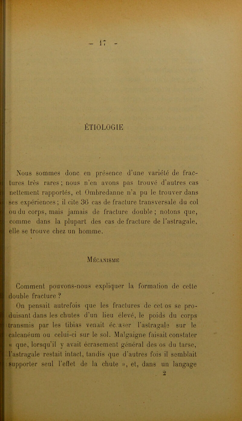 ÉTIOLOGIE Nous sommes donc en présence d’une variété de frac- tures très rares; nous n’en avons pas trouvé d'autres cas nettement rapportés, et Ombredanne n’a pu le trouver dans ses expériences; il cite 36 cas de fracture transversale du col ou du corps, mais jamais de fracture double; notons que, comme dans la plupart des cas de fracture de l’astragale, elle se trouve chez un homme. Mécanisme Comment pouvons-nous expliquer la formation de cette double fracture ? On pensait autrefois que les fractures de cet os se pro- duisant dans les chutes d’un lieu élevé, le poids du corps transmis par les tibias venait écraser l’astragale sur le calcanéum ou celui-ci sur le sol. Malgaigne faisait constater « que, lorsqu’il y avait écrasement général des os du tarse, l’astragale restait intact, tandis que d’autres fois il semblait supporter seul l’effet de la chute », et, dans un langage