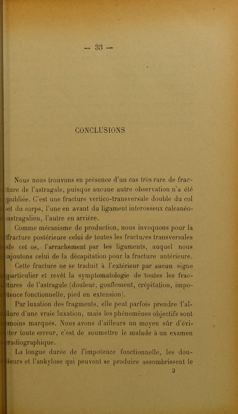 CONCLUSIONS Nous nous trouvons en présence d’un cas très rare de frac- ture de l’astragale, puisque aucune autre observation n’a été ;publiée. C’est une fracture vertico-transversale double du col <et du corps, l’une en avant du ligament interosseux Calcanéo- ;astragalien, l’autre en arrière. Comme mécanisme de production, nous invoquons pour la (fracture postérieure celui de toutes les fractures transversales ■ de cet os, l’arrachement par les ligaments, auquel nous [.ajoutons celui de la décapitation pour la fracture antérieure. Cette fracture ne se traduit à l’extérieur par aucun signe (particulier et revêt la symptomatologie de toutes les frac- tures de l’astragale (douleur, gonflement, crépitation, impo- tence fonctionnelle, pied en extension). Par luxation des fragments, elle peut parfois prendre l’al- ilure d’une vraie luxation, mais les phénomènes objectifs sont imoins marqués. Nous avons d’ailleurs un moyen sûr d’évi- ter toute erreur, c’est de soumettre le malade à un examen ji radiographique. La longue durée de l’impotence fonctionnelle, les dou- Jileurs et l’ankylose qui peuvent se produire assombrissent le 3