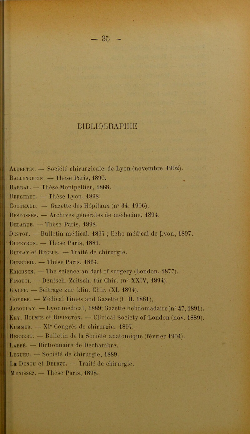 BIBLIOGRAPHIE àlbertin. — Société chirurgicale de Lyon (novembre 1902). Ballengiiein. — Thèse Paris, 1890. Barral. — Thèse Montpellier, 1868. Bergeret. — Thèse Lyon, 1898. Couteaud. — Gazette des Hôpitaux (n° 34, 1906). Desfosses. — Archives générales de médecine, 1894. Delarue. — Thèse Paris, 1898. Destot. — Bulletin médical, 1897 ; Echo médical de Lyon, 1897. ’Dupeyron. — Thèse Paris, 1881. Duplay et Reclus. — Traité de chirurgie. Dubrueil. — Thèse Paris, 1864. Ericusen. — The science an dart of surgery (London, 1877). Finotti. — Deutsch. Zeitsch. fürChir. (n° XXIV, 1894). Gaupp. —Beitrage zur klin. Chir. (XI, 1894). Goyder. — Médical Times and Gazette (t. II, 1881), Jaboulay. — Lyon médical, 1889; Gazette hebdomadaire (n° 47,1891). Key, Holmes et Rivington. — Clinical Society of London (nov. 1889). Kummer. — XIe Congrès de chirurgie, 1897. Herbert. — Bulletin de la Société anatomique (février 1904). Laebé. — Dictionnaire de Dechambre. Legueu. — Société de chirurgie, 1889. L* Dentu et Delbet. — Traité de chirurgie. Menissez. — Thèse Paris, 1898.