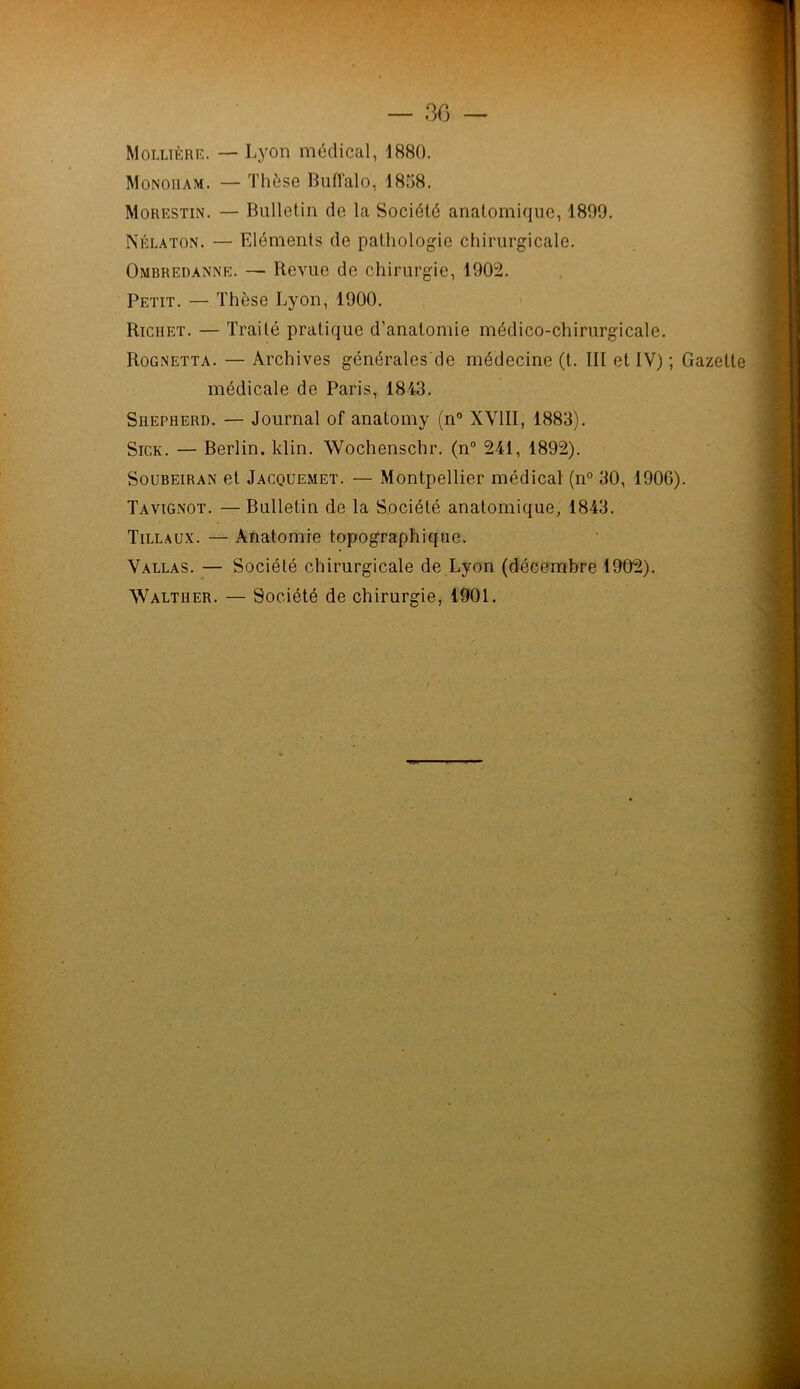 — 30 — Mollïère. — Lyon médical, 1880. Monouam. — Thèse Buffalo, 1838. Morestin. — Bulletin de la Société anatomique, 1800. Nélaton. — Eléments de pathologie chirurgicale. Ombredanne. — Revue de chirurgie, 1002. Petit. — Thèse Lyon, 1000. Richet. — Traité pratique d’anatomie médico-chirurgicale. Rognetta. — Archives générales de médecine (t. III et IV) ; Gazette médicale de Paris, 1843. Shepherd. — Journal of anatomy (n° XVIII, 1883). Sick. — Berlin, klin. Wochenschr. (n° 241, 1802). Soubeiran et Jacquemet. — Montpellier médical (n° 30, 1006). Ta vignot. — Bulletin de la Société anatomique, 1843. Tillaux. — Anatomie topographique. Vallas. — Société chirurgicale de Lyon (décembre 1002). Walther. — Société de chirurgie, 1901.