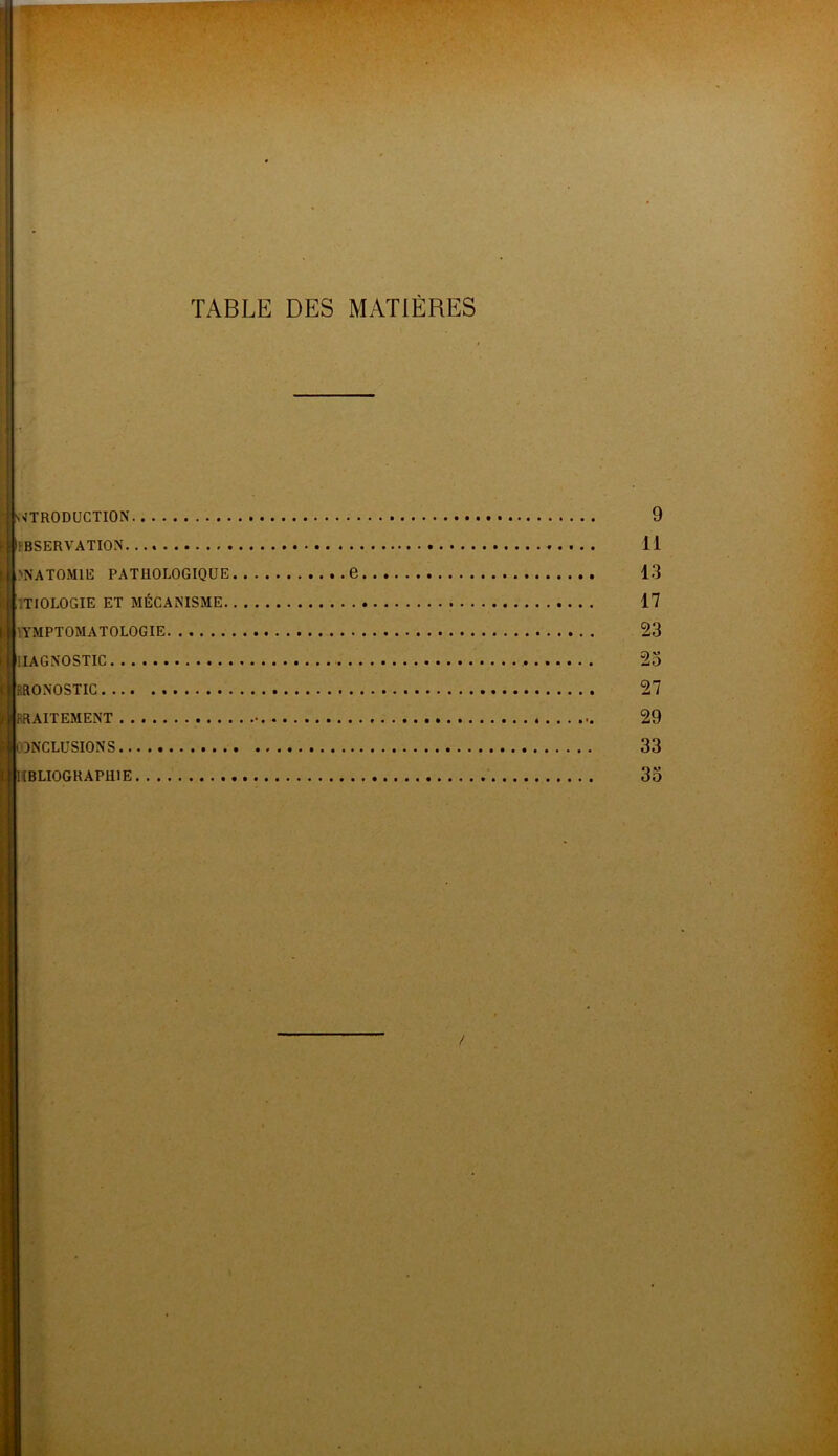 TABLE DES MATIERES -ÎTRODUCTION 9 OBSERVATION.... II >NAT0M1E PATHOLOGIQUE ..e 13 iTIOLOGIE ET MÉCANISME 17 VTMPTOMATOLOGIE 23 1IAGNOSTIC 23 KRONOSTIC 27 29 DNCLUSIONS 33 ÎBLIOGRAPH1E 35