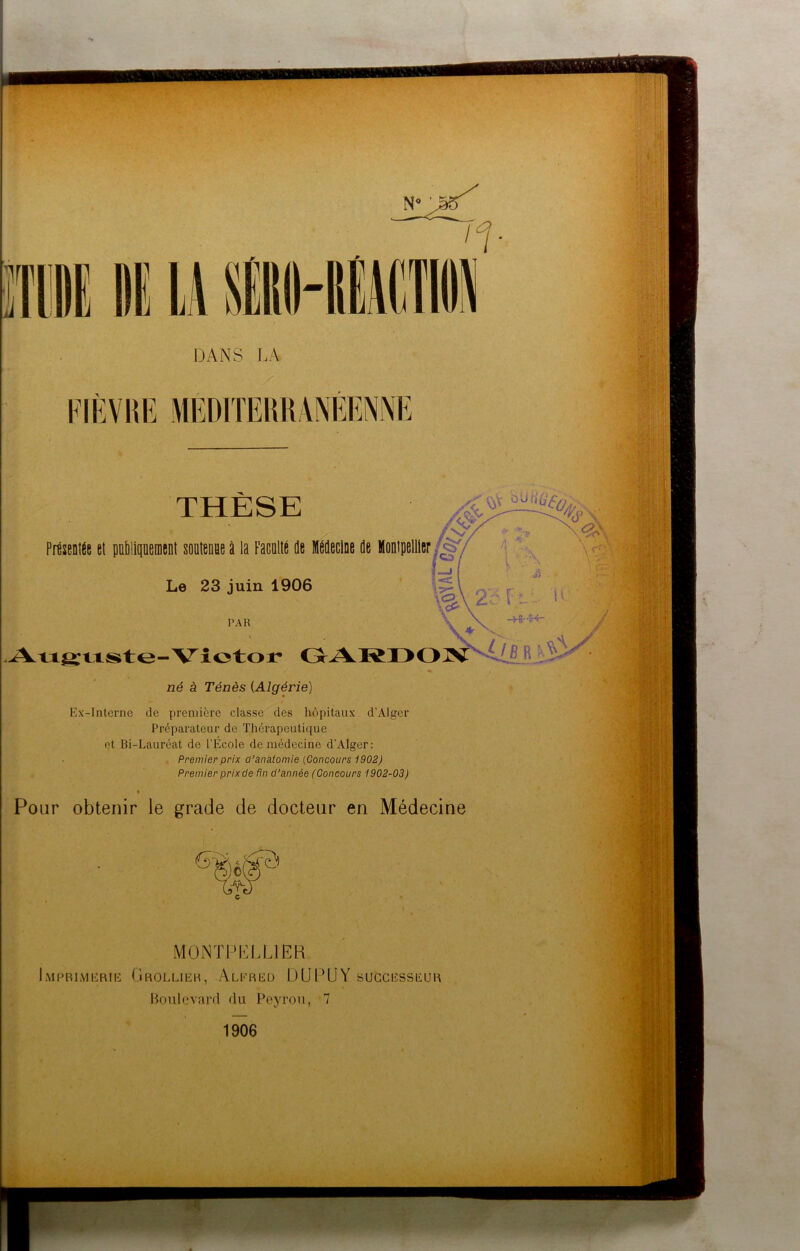 r DANS LA No • FIÈVRE THÈSE Présentée et politiquement soutenue à la Faculté Je Médecine Je Montpellier JS'/ Le 23 juin 1906 L-> , . ■&V- [ L 11 *v PAR j Auguste-Victor GARDON i§J né à Ténès (Algérie) Ex-Interne de première classe des hôpitaux d’Alger Préparateur de Thérapeutique et Bi-Lauréat de l’École de médecine d’Alger: Premier prix d’anatomie (Concours 1902) Premier prixde fin d’année (Concours 1902-03) % Pour obtenir le grade de docteur en Médecine 6Kîê(^ MONTPELLIER Imprimerie Grollier, Alfred DUDUY successeur Boulevard du Peyrou, 7 1906