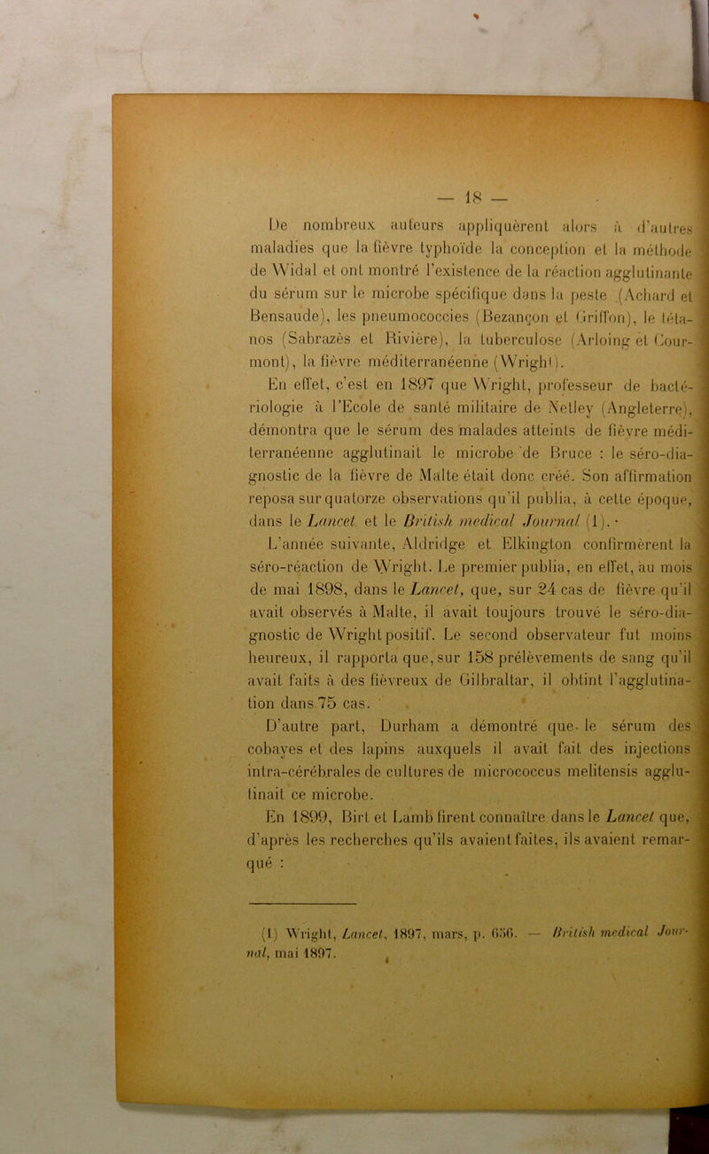 — 18 De nombreux auteurs appliquèrent alors à d’autres j maladies que la fièvre typhoïde la conception et la méthode 'j nos (Sabrazès et Rivière), la tuberculose (Arloing et Cour- mont), la fièvre méditerranéenne (Wright). riologie à l’Ecole de santé militaire de Netley (Ar démontra que le sérum des malades atteints de fièvre médi- L’année suivante, Aldridge et Elkington confirmèrent la séro-réaction de Wright. Le premier publia, en effet, au mois de mai 1898, dans le Lancet, que, sur 24 cas de fièvre qu'il gnostic de Wright positif. Le second observateur fut moins • . I heureux, il rapporta que, sur 158 prélèvements de sang qu'il tion dans 75 cas. D’autre part, Durham a démontré que- le sérum des cobayes et des lapins auxquels il avait fait des injections intra-céréb.rales de cultures de micrococcus melitensis agglu- tinait ce microbe. En 1899, Birt et Lamb firent connaître dans le Lancet que, d'après les recherches qu’ils avaient faites, ils avaient remar- de Widal et ont montré l’existence de la réaction agglutinante Bensaude), les pneumococcies (Bezançon et Griffon), le téta- I En effet, c’est en 1897 que Wright, professeur terranéenne agglutinait le microbe de Bruce : le séro-dia- gnostic de la fièvre de Malte était donc créé. Son affirmation reposa sur quatorze observations qu’il publia, à cette époque, dans 1 q Lancet et le British medical Journal (lj.- avait observés à Malte, il avait toujours trouvé le séro-dia- ‘ avait faits à des fiévreux de Gilbraltar, il obtint l’agglutina- qué : (1) Wright, Lancet, 1897, mars, p. 656. — Brilish medical Jour-