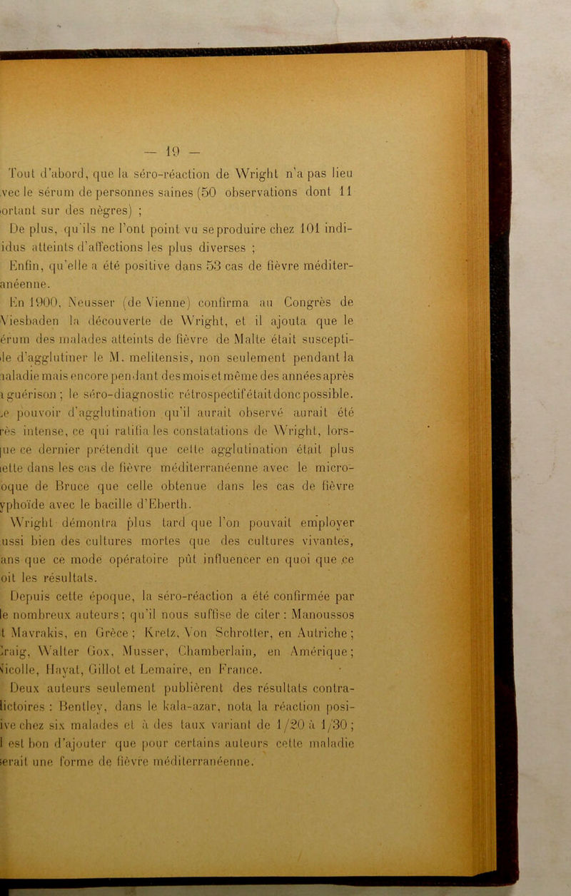 Tout d’abord, que la séro-réaction de Wright n’a pas lieu vec le sérum de personnes saines (50 observations dont 11 iortant sur des nègres) ; De plus, qu'ils ne l’ont point vu se produire chez 101 indi- idus atteints d’affections les plus diverses ; Enfin, qu’elle a été positive dans 53 cas de fièvre méditer- anéenne. En 1900, Neusser (de Vienne) confirma au Congrès de Yiesbaden la découverte de Wright, et il ajouta que le érum des malades atteints de lièvre de Malte était suscepti- ile d’agglutiner le M. melitensis, non seulement pendant la maladie mais encore pendant des mois et même des années après iguérison ; le séro-diagnostic rétrospectifétaitdonc possible. ,e pouvoir d’agglutination qu’il aurait observé aurait été rès intense, ce qui ratifia les constatations de Wright, lors- [ue ce dernier prétendit que celte agglutination était plus letle dans les cas de fièvre méditerranéenne avec le micro- oque de Bruce que celle obtenue dans les cas de fièvre yphoïde avec le bacille d’Eberth. Wright démontra plus tard que l’on pouvait employer ussi bien des cultures mortes que des cultures vivantes, ans que ce mode opératoire pût influencer en quoi que ,ce oit les résultats. Depuis cette époque, la séro-réaction a été confirmée par le nombreux auteurs; qu’il nous suffise de citer: Manoussos t Mavrakis, en Grèce; Kretz, Von Schrotter, en Autriche; >aig, Walter Gox, Musser, Chamberlain, en Amérique; Gcolle, Havat, Gillot et Lemaire, en France. Deux auteurs seulement publièrent des résultats contra- lictoires : Bentley, dans le kala-azar, nota la réaction posi- ive chez six malades et à des taux variant de 1/20 à 1/30; 1 est bon d’ajouter que pour certains auteurs cette maladie serait une forme de fièvre méditerranéenne.