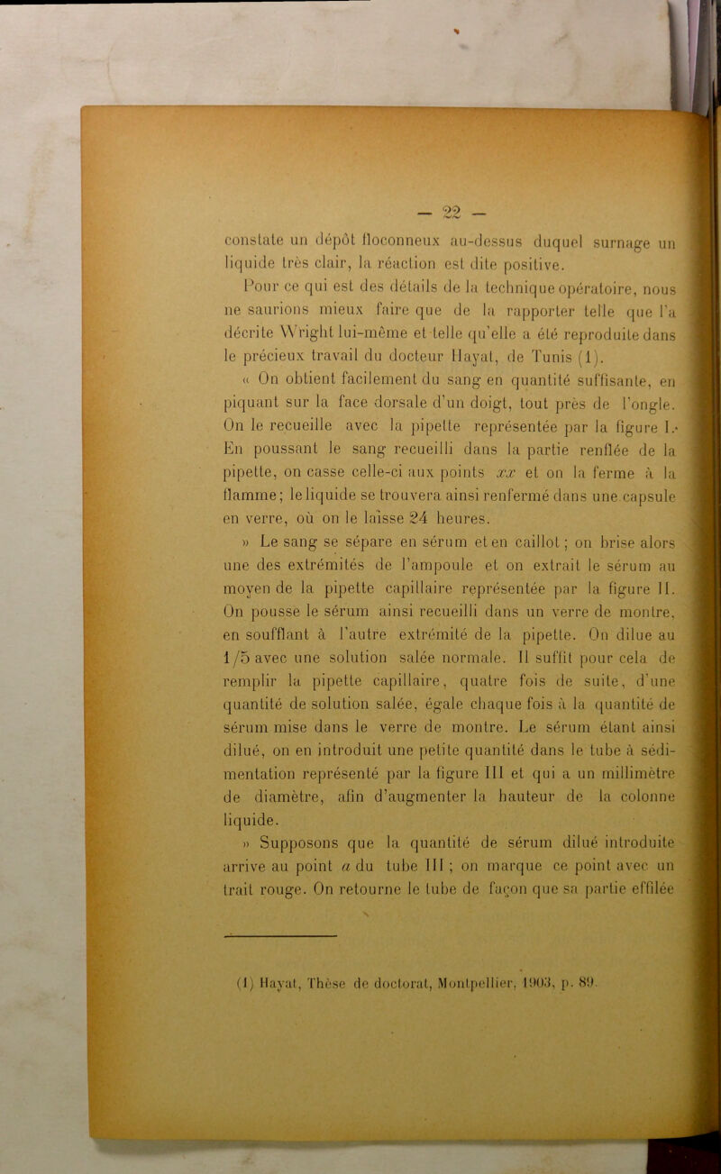 constate un dépôt floconneux au-dessus duquel surnage un liquide très clair, la réaction est dite positive. Pour ce qui est des détails de la technique opératoire, nous ne saurions mieux faire que de la rapporter telle que l’a décrite Wright lui-même et telle qu’elle a été reproduite dans le précieux travail du docteur Hayat, de Tunis (1). <( On obtient facilement du sang en quantité suffisante, en piquant sur la face dorsale d’un doigt, tout près de l’ongle. On le recueille avec la pipette représentée par la figure 1.* En poussant le sang recueilli dans la partie renflée de la pipette, on casse celle-ci aux points xx et on la ferme à la flamme; le liquide se trouvera ainsi renfermé dans une capsule en verre, où on le laisse 24 heures. » Le sang se sépare en sérum et en caillot ; on brise alors une des extrémités de l’ampoule et on extrait le sérum au moyen de la pipette capillaire représentée par la figure 11. On pousse le sérum ainsi recueilli dans un verre de montre, en soufflant à l’autre extrémité de la pipette. On dilue au 1/5 avec une solution salée normale. 11 suffit pour cela de remplir la pipette capillaire, quatre fois de suite, d’une quantité de solution salée, égale chaque fois à la quantité de sérum mise dans le verre de montre. Le sérum étant ainsi dilué, on en introduit une petite quantité dans le tube à sédi- mentation représenté par la figure 111 et qui a un millimètre de diamètre, afin d’augmenter la hauteur de la colonne liquide. » Supposons que la quantité de sérum dilué introduite arrive au point a du tube 111 ; on marque ce point avec un trait rouge. On retourne le tube de façon que sa partie effilée (1) Hayat, Thèse de doctorat, Montpellier, 1003, p. 8!).