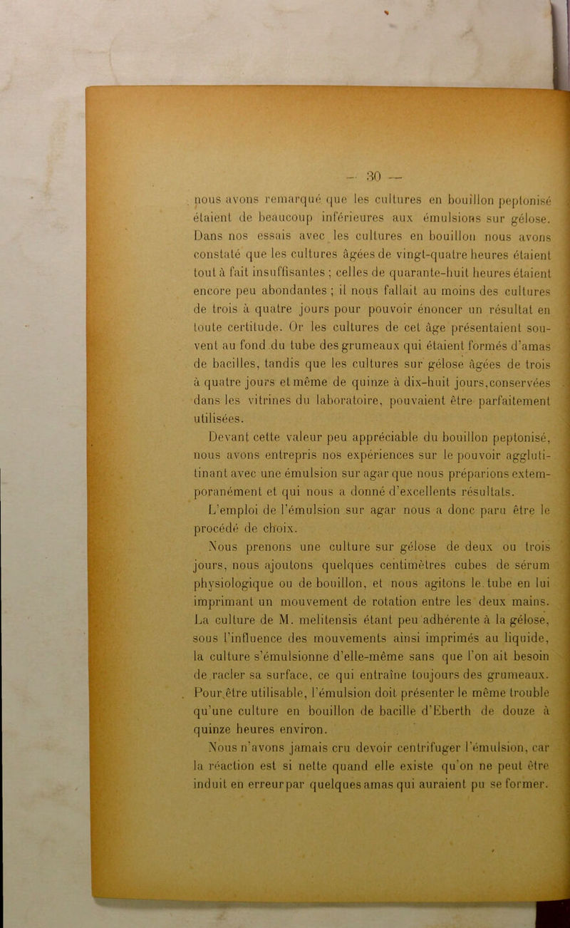 nous avons remarqué que les cultures en bouillon peptonisé étaient de beaucoup inférieures aux émulsions sur gélose. Dans nos essais avec les cultures en bouillon nous avons constaté que les cultures âgées de vingt-quatre heures étaient tout à fait insuffisantes ; celles de quarante-huit heures étaient encore peu abondantes; il nous fallait au moins des cultures de trois à quatre jours pour pouvoir énoncer un résultat en toute certitude. Or les cultures de cet âge présentaient sou- vent au fond .du tube des grumeaux qui étaient formés d’amas de bacilles, tandis que les cultures sur gélose âgées de trois à quatre jours et même de quinze à dix-huit jours,conservées dans les vitrines du laboratoire, pouvaient être parfaitement utilisées. Devant cette valeur peu appréciable du bouillon peptonisé, nous avons entrepris nos expériences sur le pouvoir aggluti- tinant avec une émulsion sur agar que nous préparions extem- poranément et qui nous a donné d’excellents résultats. L’emploi de l’émulsion sur agar nous a donc paru être le procédé de choix. Nous prenons une culture sur gélose de deux ou trois jours, nous ajoutons quelques centimètres cubes de sérum physiologique ou de bouillon, et nous agitons le. tube en lui imprimant un mouvement de rotation entre les deux mains. La culture de M. melitensis étant peu adhérente à la gélose, sous l’influence des mouvements ainsi imprimés au liquide, la culture s’émulsionne d’elle-même sans que l’on ait besoin de racler sa surface, ce qui entraîne toujours des grumeaux. Poursêtre utilisable, l’émulsion doit présenter le même trouble qu’une culture en bouillon de bacille d’Eberth de douze à quinze heures environ. Nous n’avons jamais cru devoir centrifuger l’émulsion, car la réaction est si nette quand elle existe qu’on ne peut être induit en erreurpar quelques amas qui auraient pu se former.