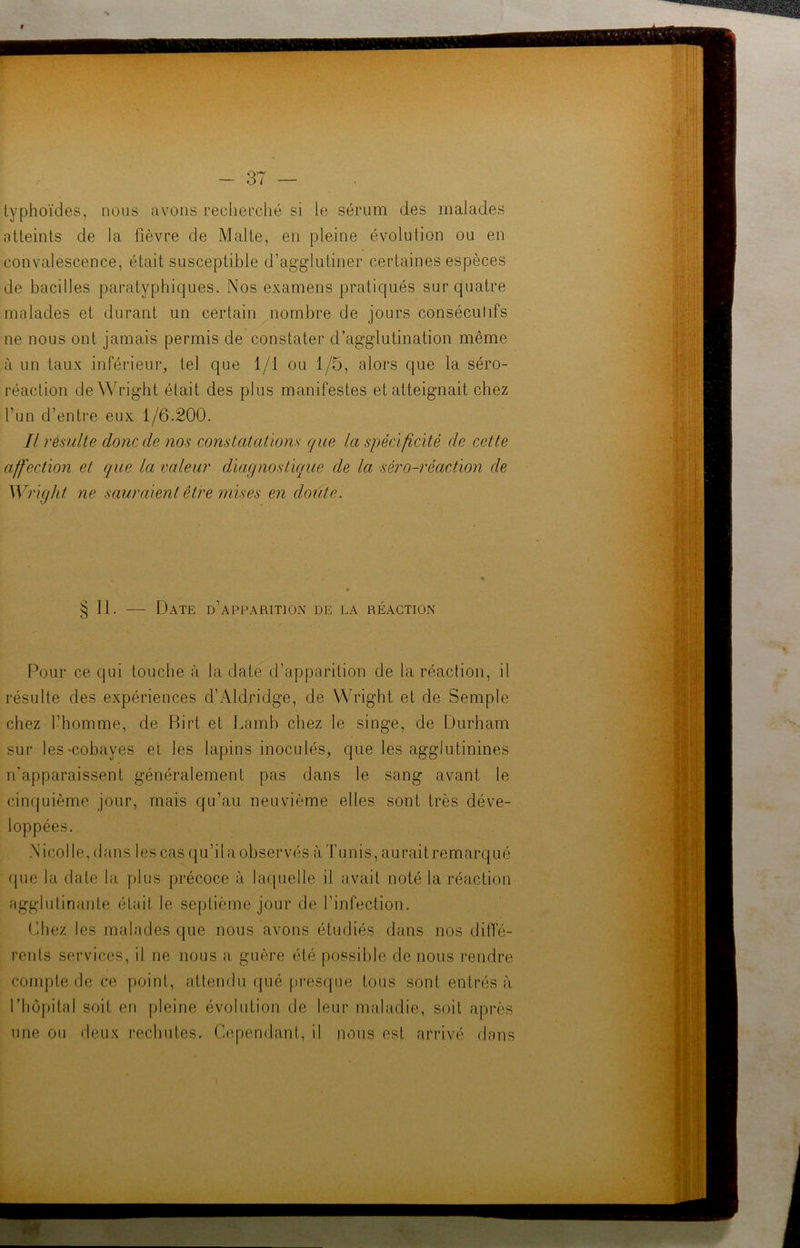 typhoïdes, nous avons recherché si le sérum des malades atteints de la fièvre de Malte, en pleine évolution ou en convalescence, était susceptible d’agglutiner certaines espèces de bacilles paratyphiques. Nos examens pratiqués sur quatre malades et durant un certain nombre de jours consécutifs 11e nous ont jamais permis de constater d’agglutination même à un taux inférieur, tel que 1/1 ou 1/5, alors que la séro- réaction de Wright était des plus manifestes et atteignait chez l’un d’entre eux 1/6.200. Il résulte donc de nos constatations que la spécificité de cette affection et, que la valeur diagnostique de la séro-réaction de Wright ne sauraient être mises en doute. § II. — Date d’apparition de la réaction Pour ce qui touche à la date d’apparition de la réaction, il résulte des expériences d’Aldridge, de Wright et de Semple chez l’homme, de Birt et Lamb chez le singe, de Durham sur les-cobayes et les lapins inoculés, que les agglutinines n'apparaissent généralement pas dans le sang avant le cinquième jour, mais qu’au neuvième elles sont très déve- loppées. N i co 1 le, d ans les cas q u ’ i l a obser vés à T u ni s, au rai t re m arq u é que la date la plus précoce à laquelle il avait noté la réaction agglutinante était le septième jour de l’infection. Chez les malades que nous avons étudiés dans nos diffé- rents services, il ne nous a guère été possible de nous rendre compte de ce point, attendu qué presque tous sont entrés à l’hôpital soit en pleine évolution de leur maladie, soit après une ou deux rechutes. Cependant, il nous est arrivé dans