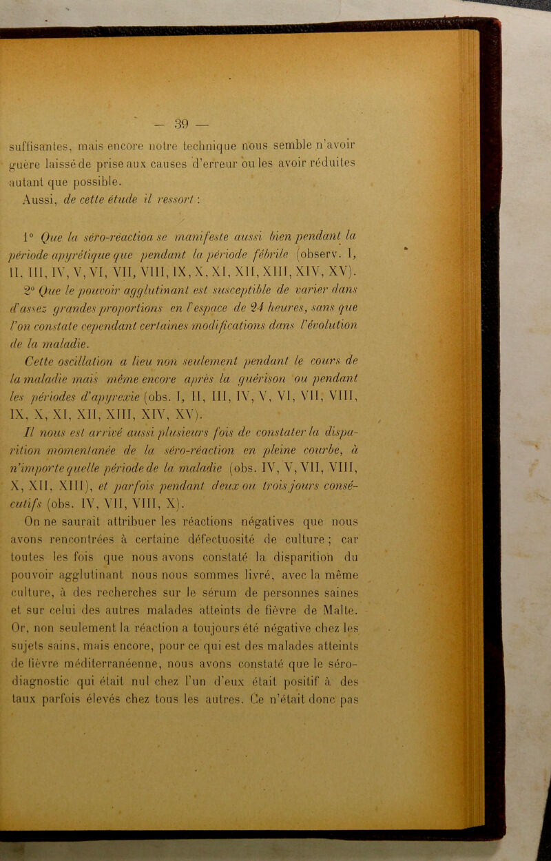 suffisantes, mais encore noire technique nous semble n’avoir guère laissé de prise aux causes d’erreur ouïes avoir réduites autant que possible. Aussi, de cette étude il ressort : / 1° Que la séro-réactioa se manifeste aussi bien pendant la période apyrétique que pendant la période fébrile (observ. \, II, III, IV, V,VI, VII, VIII, IX, X, XI, XII, XIII, XIV, XV). 2° Que le pouvoir agglutinant est susceptible de varier dans d'assez grandes proportions en ï espace de 24 heures, sans que l'on constate cependant certaines modifications dans l'évolution de la maladie. Cette oscillation a lieu non seulement pendant le cours de la maladie mais même encore après la guérison ou pendant les périodes d'cipyrexie (obs. I, II, III, IV, V, VI, VII, VIII, IX, X, XI, XII, XIII, XIV, XV). Il nous est arrivé aussi plusieurs fois de constater la dispa- rition momentanée de la séro-réaction en pleine courbe, à n'importe quelle période de la maladie (obs. IV, V, VII, VIII, X, XII. XIII), et parfois pendant deux ou trois jours consé- cutifs (obs. IV, VII, VIII, X). On ne saurait attribuer les réactions négatives que nous avons rencontrées à certaine défectuosité de culture ; car toutes les fois que nous avons constaté la disparition du pouvoir agglutinant nous nous sommes livré, avec la même culture, à des recherches sur le sérum de personnes saines et sur celui des autres malades atteints de fièvre de Malte. Or, non seulement la réaction a toujours été négative chez les sujets sains, mais encore, pour ce qui est des malades atteints de fièvre méditerranéenne, nous avons constaté que le séro- diagnostic qui était nul chez l’un d'eux était positif à des taux parfois élevés chez tous les autres. Ce n’était donc pas