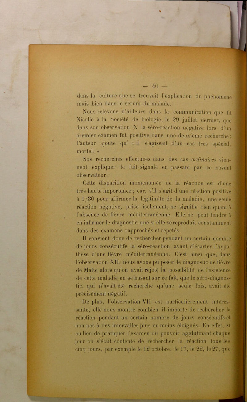 % i - 40 — dans la culture que se trouvait l’explication du phénomène mais bien dans le sérum du malade. Nous relevons d’ailleurs dans la communication que fit Nicolle à la Société de biologie, le 29 juillet dernier, que dans son observation X la séro-réaction négative lors d'un premier examen fut positive dans une deuxième recherche; l’auteur ajoute qu’ « il s’agissait d’un cas très spécial, mortel. » Nos recherches effectuées dans des cas ordinaires vien- nent expliquer le fait signalé en passant par ce savant observateur. Cette disparition momentanée de la réaction est d'une très haute importance ; car, s’il s’agit d’une réaction positive à 1/30 pour affirmer la légitimité de la maladie, une seule réaction négative, prise isolément, ne signifie rien quant à l’absence de fièvre méditerranéenne. Elle ne peut tendre à en infirmer le diagnostic que si elle se reproduit constamment dans des examens rapprochés et répétés. Il convient donc de rechercher pendant un certain nombre de jours consécutifs la séro-réaction avant d’écarter l’hypo- thèse d’une fièvre méditerranéenne. C’est ainsi que, dans l’observation XII, nous avons pu poser le diagnostic de fièvre de Malte alors qu’on avait rejeté la possibilité de l'existence de cette maladie en se basant sur ce fait, que le séro-diagnos- tic, qui n’avait été recherché qu’une seule fois, avait été précisément négatif. De plus, l’observation VU est particulièrement intéres- sante, elle nous montre combien il importe de rechercher la réaction pendant un certain nombre de jours consécutifs et non pas à des intervalles plus ou moins éloignés. En effet, si au lieu de pratiquer l’examen du pouvoir agglutinant chaque jour on s’était contenté de rechercher la réaction tous les cinq jours, par exemple le 12 octobre, le 17, le 22, le 27, que