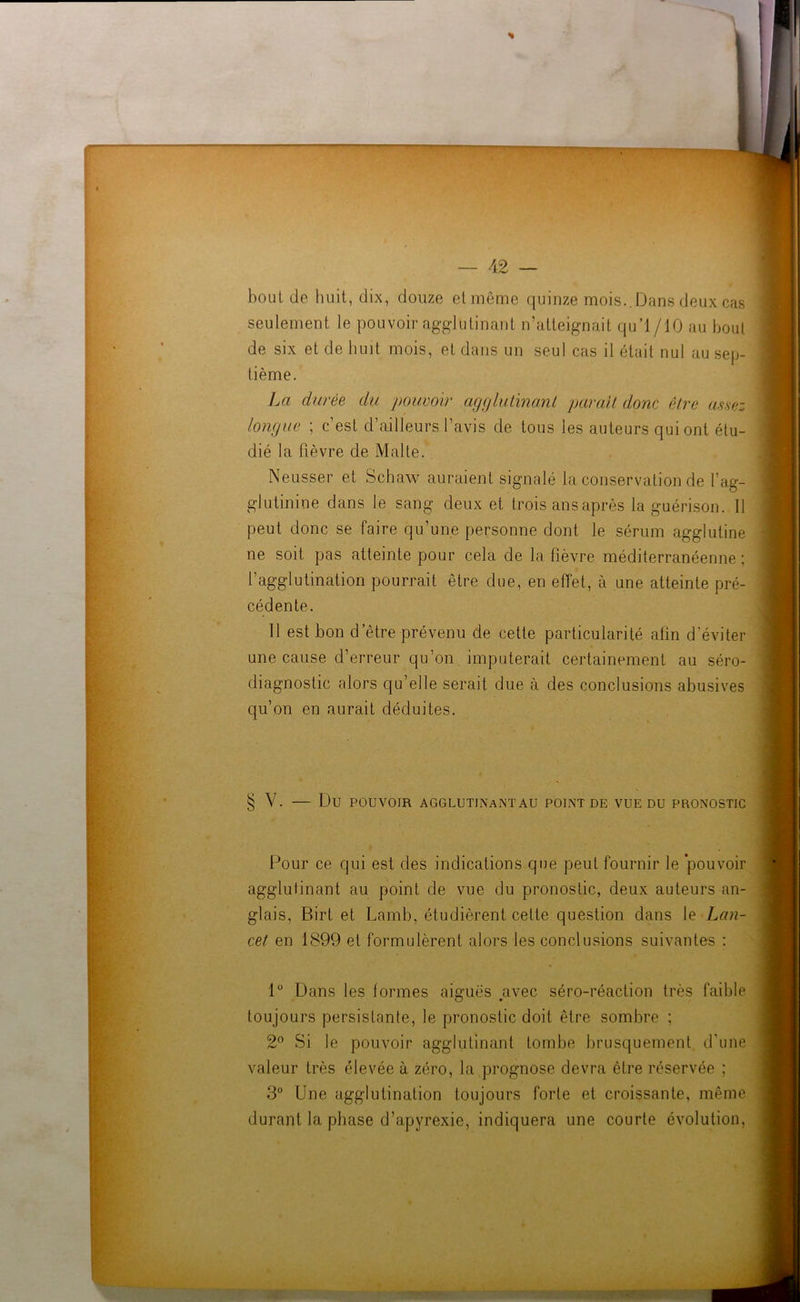 bout de huit, dix, douze et même quinze mois..Dans deux cas seulement le pouvoir agglutinant n‘atteignait qu’l/10 au bout de six et de huit mois, et dans un seul cas il était nul au sep- tième. La durée du pouvoir agglutinant parait donc être assez longue ; c’est d’ailleurs l’avis de tous les auteurs qui ont étu- dié la fièvre de Malte. Neusser et Schaw auraient signalé la conservation de l’ag- glutinine dans le sang deux et trois ans après la guérison. 11 peut donc se faire qu’une personne dont le sérum agglutine ne soit pas atteinte pour cela de la fièvre méditerranéenne : l’agglutination pourrait être due, en effet, à une atteinte pré- cédente. 11 est bon d’être prévenu de cette particularité afin d’éviter une cause d’erreur qu’on imputerait certainement au séro- diagnostic alors qu’elle serait due à des conclusions abusives qu’on en aurait déduites. § V. Du POUVOIR AGGLUTINANT AU POINT DE VUE DU PRONOSTIC Pour ce qui est des indications que peut fournir le pouvoir agglutinant au point de vue du pronostic, deux auteurs an- glais, Birt et Lamb, étudièrent cette question dans le Lan- cet en 1899 et formulèrent alors les conclusions suivantes : 1° Dans les formes aiguës avec séro-réaction très faible toujours persistante, le pronostic doit être sombre ; 2° Si le pouvoir agglutinant tombe brusquement d'une valeur très élevée à zéro, la prognose devra être réservée ; 3° Une agglutination toujours forte et croissante, même durant la phase d’apyrexie, indiquera une courte évolution,