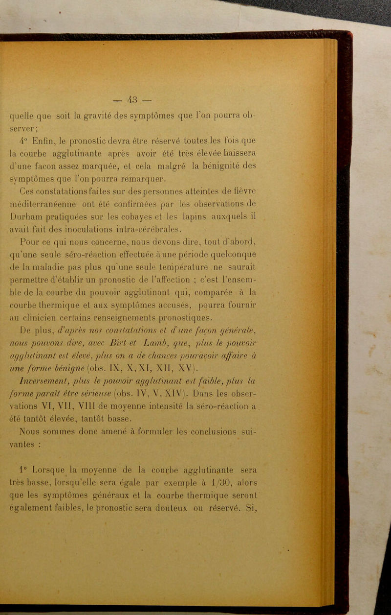 quelle que soit la gravité des symptômes que l'on pourra ob- server ; 4° Enfin, le pronostic devra être réservé toutes les fois que la courbe agglutinante après avoir été très élevée baissera d’une façon assez marquée, et cela malgré la bénignité des symptômes que l’on pourra remarquer. Ces constatations faites sur des personnes atteintes de fièvre méditerranéenne ont été confirmées par les observations de Durham pratiquées sur les cobayes et les lapins auxquels il avait fait des inoculations infra-cérébrales. Pour ce qui nous concerne, nous devons dire, tout d’abord, qu’une seule séro-réaction effectuée à une période quelconque de la maladie pas plus qu’une seule température ne saurait permettre d’établir un pronostic de raffecfion ; c’est l’ensem- ble de la courbe du pouvoir agglutinant qui, comparée à la courbe thermique et aux symptômes accusés, pourra fournir au clinicien certains renseignements pronostiques. De plus, d'après nos constatations et d'une façon générale, nous pouvons dire, avec Birt et Lamb, que, plus le pouvoir agglutinant est élevé, plus on a de chances pouravoir affaire à une forme bénigne (obs. IX, X,XI, XII, XV). Inversement, plus le pouvoir agglutinant est faible, plus la forme parait être sérieuse (obs. IV, V, XIV). Dans les obser- vations VI, Vil, VIII de moyenne intensité la séro-réaction a. été tantôt élevée, tantôt basse. Nous sommes donc amené à formuler les conclusions sui- vantes : 1° Lorsque la moyenne de la courbe agglutinante sera très basse, lorsqu’elle sera égale par exemple à 1/30, alors que les symptômes généraux et la courbe thermique seront également faibles, le pronostic sera douteux ou réservé. Si,