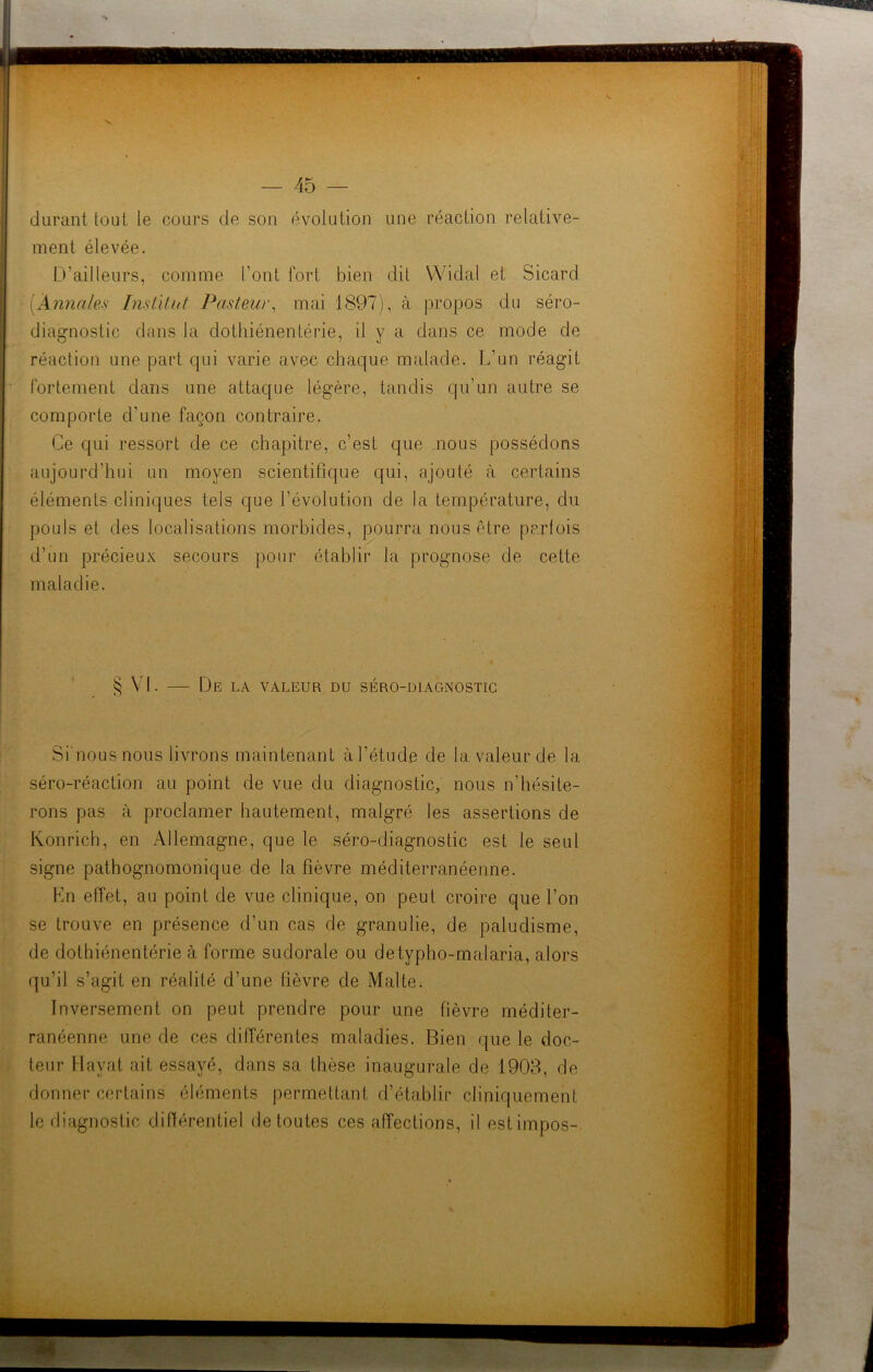 durant tout le cours de son évolution une réaction relative- ment élevée. D’ailleurs, comme l’ont fort bien dit Widal et Sicard (Annales Institut Pasteur, mai 1897), à propos du séro- diagnostic dans la dothiénentérie, il y a dans ce mode de réaction une part qui varie avec chaque malade. L’un réagit fortement dans une attaque légère, tandis qu’un autre se comporte d'une façon contraire. Ce qui ressort de ce chapitre, c’est que nous possédons aujourd’hui un moyen scientifique qui, ajouté à certains éléments cliniques tels que l’évolution de la température, du pouls et des localisations morbides, pourra nous être parfois d’un précieux secours pour établir la prognose de cette maladie. § VI. De LA VALEUR DU SERO-DIAGNOSTIC Si nousnous livrons maintenant à l’étude de la valeur de la séro-réaction au point de vue du diagnostic, nous n’hésite- rons pas à proclamer hautement, malgré les assertions de Konrich, en Allemagne, que le séro-diagnostic est le seul signe pathognomonique de la fièvre méditerranéenne. En effet, au point de vue clinique, on peut croire que l’on se trouve en présence d’un cas de granulie, de paludisme, de dothiénentérie à forme sudorale ou detypho-malaria, alors qu’il s’agit en réalité d’une lièvre de Malte. Inversement on peut prendre pour une fièvre méditer- ranéenne une de ces différentes maladies. Bien que le doc- teur Havat ait essayé, dans sa thèse inaugurale de 1903, de donner certains éléments permettant d’établir cliniquement le diagnostic différentiel de toutes ces affections, il estimpos-