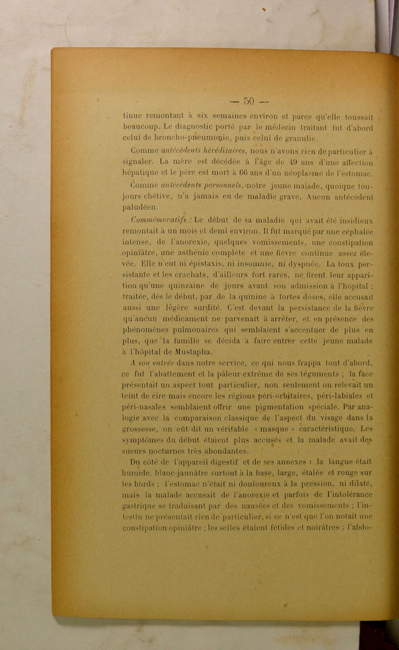 linue remontant à six semaines environ et parce qu'elle toussait beaucoup. Le diagnostic porté par le médecin traitant fut d'abord celui de broncho-prieumoçde, puis celui de granulie. Comme antécédents héréditaires, nous n'avons rien de particulier à signaler. La mère est décédée à l'âge de 49 ans d’une affection hépatique et le père est mort à GG ans d’un néoplasme de l'estomac. Comme antécédents personnels, notre jeune malade, quoique tou- jours chétive, n'a jamais eu de maladie grave. Aucun antécédent paludéen. Commémoratifs : Le début de sa maladie qui avait élé insidieux remontait à un mois et demi environ. Il fut marqué par une céphalée intense, de l’anorexie, quelques vomissements, une constipation .opiniâtre, une asthénie complète et une fièvre continue assez éle- vée. Mlle n'eut ni épistaxis, ni insomnie, ni dyspnée. La toux per- sistante et les crachats, d’ailleurs fort rares, ne firent leur appari- tion qu'une quinzaine de jours avant son admission à l’hôpital ; traitée, dès le début, par de la quinine à fortes doses, elle accusait aussi une légère surdité. C’est devant la persistance de la fièvre qu'aucun médicament ne parvenait à arrêter, et en présence des phénomènes pulmonaires qui semblaient s'accentuer de plus en plus, que la famille se décida à faire entrer cette jeune malade à l’hôpital de Mustapha. .4 son entrée dans notre service, ce qui nous frappa tout d'abord, ce fut l’abattement et la pâleur extrême de ses téguments ; la face présentait un aspect tout particulier, non seulement on relevait un teint de cire mais encore les régions péri-orbitaires, péri-labiales et péri-nasales semblaient offrir une pigmentation spéciale. Par ana- logie avec la comparaison classique de l'aspect du visage dans la grossesse, on eût dit un véritable « masque » caractéristique. Les symptômes du début étaient plus accusés et la malade avait des sueurs nocturnes très abondantes. Du côté de l’appareil digestif et de ses annexes la langue était humide, blanc-jaunâtre surtout à la base, large, étalée et rouge sur les bords ; l’estomac n’était ni douloureux à la pression, ni dilaté, mais la malade accusait de l’anorexie et parfois de l’intolérance gastrique se traduisant par des nausées cl des vomissements : l in- leslin ne présentait rien de particulier, si ce n'est que l’on notait une constipation opiniâtre ; les selles étaient fétides cl noirâtres ; l'abdo- |Mg