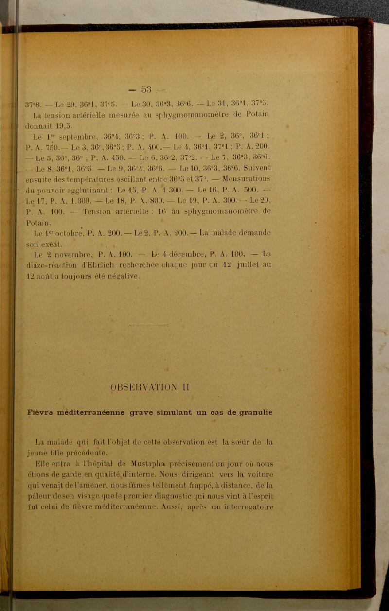 La tension artérielle mesurée au sphygmomanomètre de Polain dormait 19,3. Le lor septembre, 36°4, 36°3 ; P. A. 100. — Le 2, 36°, 36°1 ; P. x 730.—Le 3, 36°,3(3°3; P. A. 400.— Le 4, 36°1, 37°1 ; P. A. 200. — Le 3, 36°, 36° ; P. A. 450. — Le 6, 36°2, 37°2. — Le 7, 36°3, 36°6. — Le 8, 36°1, 36°5. — Le 9, 36r,4, 36°6. — Le 10, 36°3, 36°6. Suivent ensuite des températures oscillant entre 36°3 et 37°. — Mensurations du pouvoir agglutinant : Le 15, P. A. 1.300. — Le 16, P. A. 500. — Le 17, P. A. 1.300. — Le 18, P. A. 800. — Le 19, P. A. 300 — Le 20, P. A. 100. — Tension artérielle : 16 au sphygmomanomètre de Potain. Le 1er octobre, P. A. 200. — Le 2, P. A. 200.— La malade demande son exéat. Le 2 novembre, P. A. 100. — Le 4 décembre, P. A. 100. — La diazo-réaction d'Ebrlich recherchée chaque jour du 12 juillet au 12 août a toujours été négative. OBSERVATION 11 Fièvre méditerranéenne grave simulant un cas de granulie La malade qui fait l’objet de cette observation est la sœur de la jeune tille précédente. Elle entra à l’hôpital de Mustapha précisément un jour où nous étions de garde en qualité d’interne. Nous dirigeant vers la voiture qui venait de l'amener, nous fûmes tellement frappé, à distance, de la pâleur deson visage quele premier diagnostic qui nous vint à l’esprit, fut celui de lièvre méditerranéenne. Aussi, après un interrogatoire