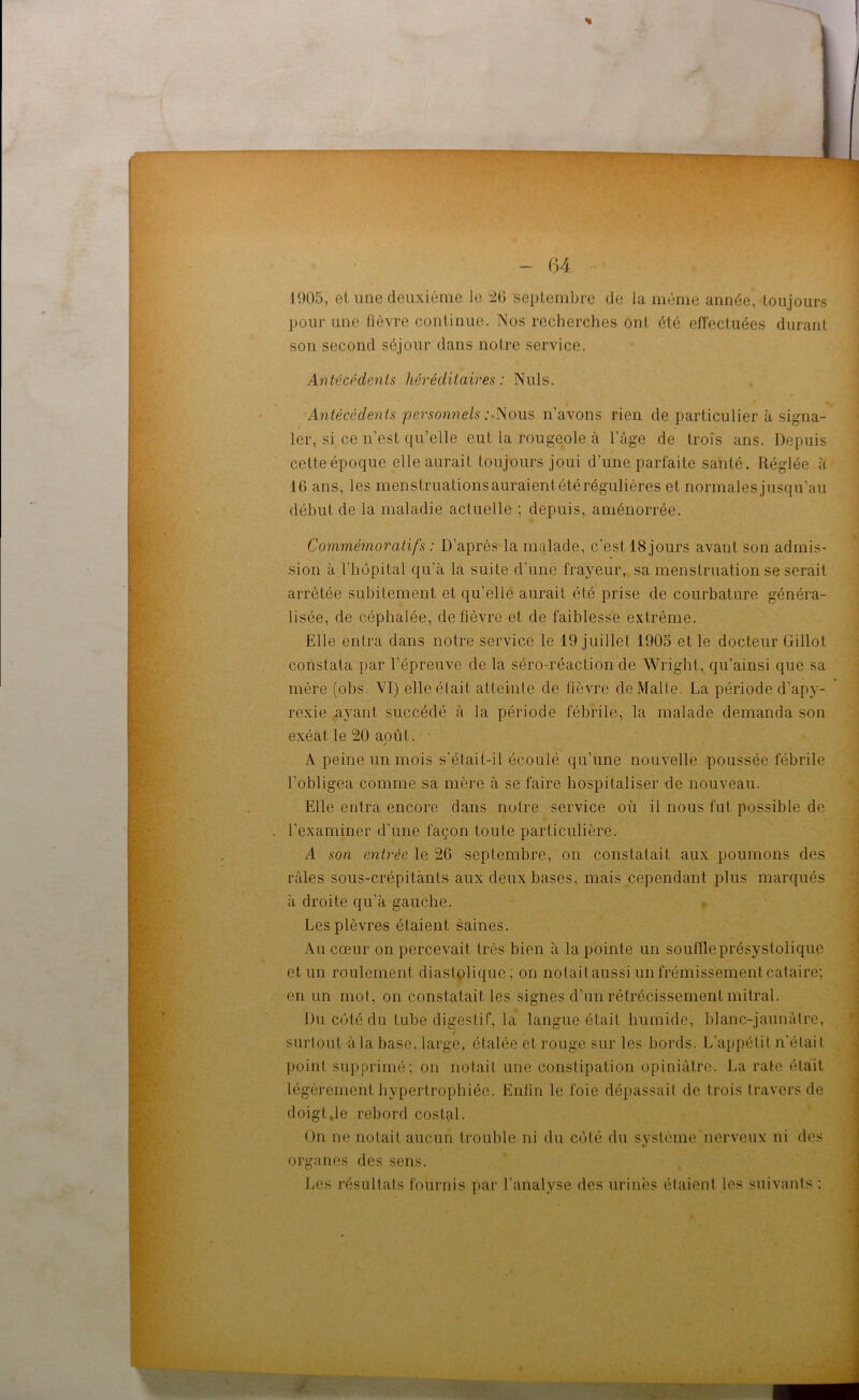 J 905, et une deuxième le 26 septembre de la même année, toujours pour une fièvre continue. Nos recherches ont été effectuées durant son second séjour dans notre service. Antécédents héréditaires: Nuis. Antécédents personnels Nous n'avons rien de particulier à signa- ler, si ce n’est qu’elle eut la rougeole à l’âge de trois ans. Depuis cetteépoque elle aurait toujours joui d'une parfaite santé. Réglée à 16 ans, les menstruationsauraientétérégulières et normalesjusqu’au début de la maladie actuelle ; depuis, aménorrée. Commémoratifs : D’après la malade, c'est. 18 jours avant son admis- sion à l’hôpital qu’à la suite d’une frayeur, sa menstruation se serait arrêtée subitement et qu’elle aurait été prise de courbature généra- lisée, de céphalée, de fièvre et de faiblesse extrême. Elle entra dans notre service le 19 juillet 1905 et le docteur Gillot constata par l’épreuve de la séro-réaction de Wright, qu’ainsi que sa mère (obs. VI) elle était atteinte de fièvre de Malte. La période d’apv- rexie ayant succédé à la période fébrile, la malade demanda son exéat le 20 août. - A peine un mois s'était-i 1 écoulé qu’une nouvelle poussée fébrile l’obligea comme sa mère à se faire hospitaliser de nouveau. Elle entra encore dans notre service où il nous fut possible de . l'examiner d’une façon toute particulière. A son entrée le 26 septembre, on constatait aux poumons des râles sous-crépitànls aux deux bases, mais cependant plus marqués à droite qu’à gauche. Les plèvres étaient saines. Au cœur on percevait très bien à la pointe un souffle présystolique et un roulement diastolique, on notait aussi un frémissement cataire; en un mot, on constatait les signes d’un rétrécissement mitral. Du côté du tube digestif, la langue était humide, blanc-jaunâtre, surtout-à la base, large, étalée et rouge sur les bords. L'appétit n'était point supprimé; on notait, une constipation opiniâtre. La rate était légèrement hypertrophiée. Enfin le foie dépassait de trois travers de doigt,le rebord costal. On ne notait aucun trouble ni du côté du système nerveux ni des organes des sens. Les résultats fournis par l’analyse des urinés étaient les suivants :