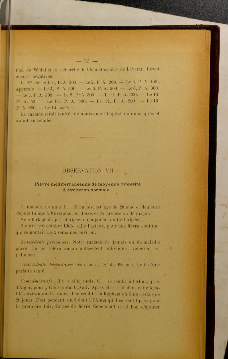 lion de Widal et la recherche de l'hématozoaire de Laveran lurent encore négatives. Le ior décembre, P. A. 300. — Le 2, P. A. 200. — Le 3, P. A. 100; Apyrexie. — Le 4, P. A 300. — Le 5, P. A. 500. — Le 6, P. A. 300. — Le 7, P. À. 300. — Le 8, P. A. 300. — Le 9, P. A. 300. — Le 10, P. A. 50. — Le 11, P. A. 500. — Le 12, P. A. 200 — Le 13, P. A. 200. — Le 14, sortie. La malade serait rentrée de nouveau à l'hôpital un mois après cl aurait succombé. OBSERVATION Vil é* Fièvre méditerranéenne de moyenne intensité à évolution normale i # Ce malade, nommé D... François, est âgé de 28 ans el demeure depuis 14 ans à Mustapha, où il exerce la profession de maçon. Né à Birkadem, près d'Alger, il n'a jamais quitté l'Algérie, Il entra h' 6 octobre 1905, salle Pasteur, pour une fièvre continue qui remontait à six semaines environ. Antécédents personnels: Notre malade n'a jamais eu de maladie grave. On ne releva aucun antécédent éthylique , vénérien ou paludéen. Antécédents héréditaires: Son père, âgé de 68 ans, jouit d'une parfaite santé. Commémoratifs: 11 y a cinq mois, C... se rendit à l'Alma, près d'Alger, pour y trouver du travail. Après être resté dans cette loca- lité environ quatre mois, il se rendit à la Réghaïa où il ne resta que 20 jours (Test pendant qu'il était à l'Alma qu’il se sentit pris, pour la première fois, d’accès de fièvre. Cependant il est bon d’ajouter