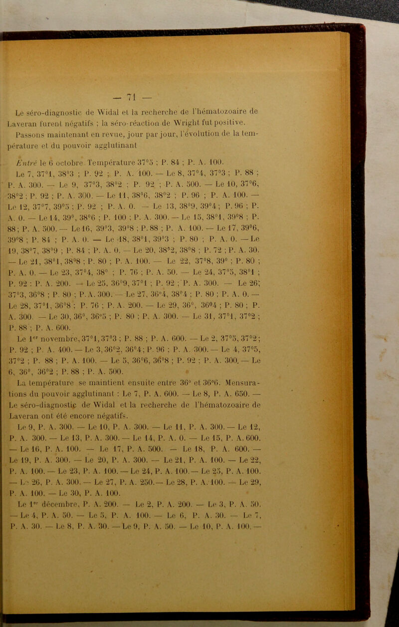 — 71 — Le séro-diagnostic de Widal et la recherche de l’hématozoaire de Laveran furent négatifs ; la séro-réaction de Wright fut positive. Passons maintenant en revue, jour par jour, l’évolution de la tem- pérature et du pouvoir agglutinant Entré le G octobre. Température 37°5 ; P. 84 ; P. A. 100. Le 7, 37°i, 38°3 ; P. 92 ; P. A. 100. — Le 8, 37°4, 37°3 ; P. 88 ; P. A. 300. — Le 9, 37°3, 38°2 ; P. 92 ; P. A. 500. — Le 10, 37°6, 38°2 ; P. 92 ; P. A. 300. — Le 11, 38°G, 38°2 ; P. 96 ; P. A. 100. — Le 12, 37°7, 39°5 ; P. 92 ; P. A. 0. — Le 13, 38°9, 39°4 ; P. 96 ; P. A. 0. — Le 14, 39°, 38°6 ; P. 100 ; P. A. 300. - Le 15, 38°1, 39°8 ; P. 88; P. A. 500.— Le 16, 39°3, 39°8 ; P. 88 ; P. A. 100. — Le 17, 39°6, 39°8 ; P. 84 ; P. A. 0. — Le 48, 38°1, 39°3 ; P. 80 ; P. A. 0. — Le 19, 38°7, 38°9 ; P. 84 ; P. A. 0. - Le 20, 38°2, 38°8 ; P. 72 ; P. A. 30. — Le 21, 38° 1, 38°8 ; P. 80 ; P. A. 100. — Le 22, 37°8, 39° ; P. 80 ; P. A. 0. — Le 23, 37°4, 38° ; P. 76 ; P. A. 50. — Le 24, 37n5, 38°1 ; P. 92 : P. A. 200. — Le 25, 36°9, 37°1 ; P. 92 ;'P. A. 300. — Le 26; 37°3, 36°8 ; P. 80 ; P. A. 300. — Le 27, 36°4, 38°4 ; P. 80 ; P. A. 0. — Le 28, 3701, 36°8 ; P. 76 ; P. A. 200. — Le 29, 36°, 3604 ; P. 80 ; P. A. 300. — Le 30, 36°, 36°5 ; P. 80 ; P. A. 300. — Le 31, 37°1, 37°2 ; P. 88 ; P. A. 600. Le 1er novembre, 37°1,37°3 ; P. 88 ; P. A. 600. — Le 2, 37°5, 37°2; P. 92 ; P. A. 400. — Le 3, 36°2, 36°4; P. 96 ; P. A. 300. — Le 4, 37°5, 37°2 ; P. 88 ; P. A. 100. — Le 5, 36°6, 36°8 ; P. 92 ; P. A. 300. — Le 6, 36°, 36°2 ; P. 88 ; P. A. 500. La température se maintient ensuite entre 36° et36°6. Mensura- tions du pouvoir agglutinant : Le 7, P. A. 600. — Le 8, P. A. 650. — Le séro-diagnostic de- Widal et la recherche de l’hématozoaire de Laveran ont été encore négatifs. Le 9, P. A. 300. — Le 10, P. A. 300. — Le 11, P. A. 300. — Le 12, P. A. 300. — Le 13, P. A. 300. — Le 14, P. A. 0. — Le 15, P. A. 600. — Le 16, P. A. 100. — Le 17, P. A. 500. - Le 18, P. A. 600. — Le 19, P. A. 300. — Le 20, P. A. 300. — Le 21, P. A. 100. — Le 22, P. A. 100. — Le 23, P. A. 100. — Le 24, P. A. 100 — Le 25, P. A. 100. — Le 26, P. A. 300. — Le 27, P. A. 250.— Le 28, P. A. 100. — Le 29, P. A. 100. — Le 30, P. A. 100. Le lor décembre, P. A. 200. — Le 2, P. A. 200. — Le 3, P. A. 50. — Le 4, P. A. 50. — Le 5, P. A. 100. — Le 6, P. A. 30. — Le 7,