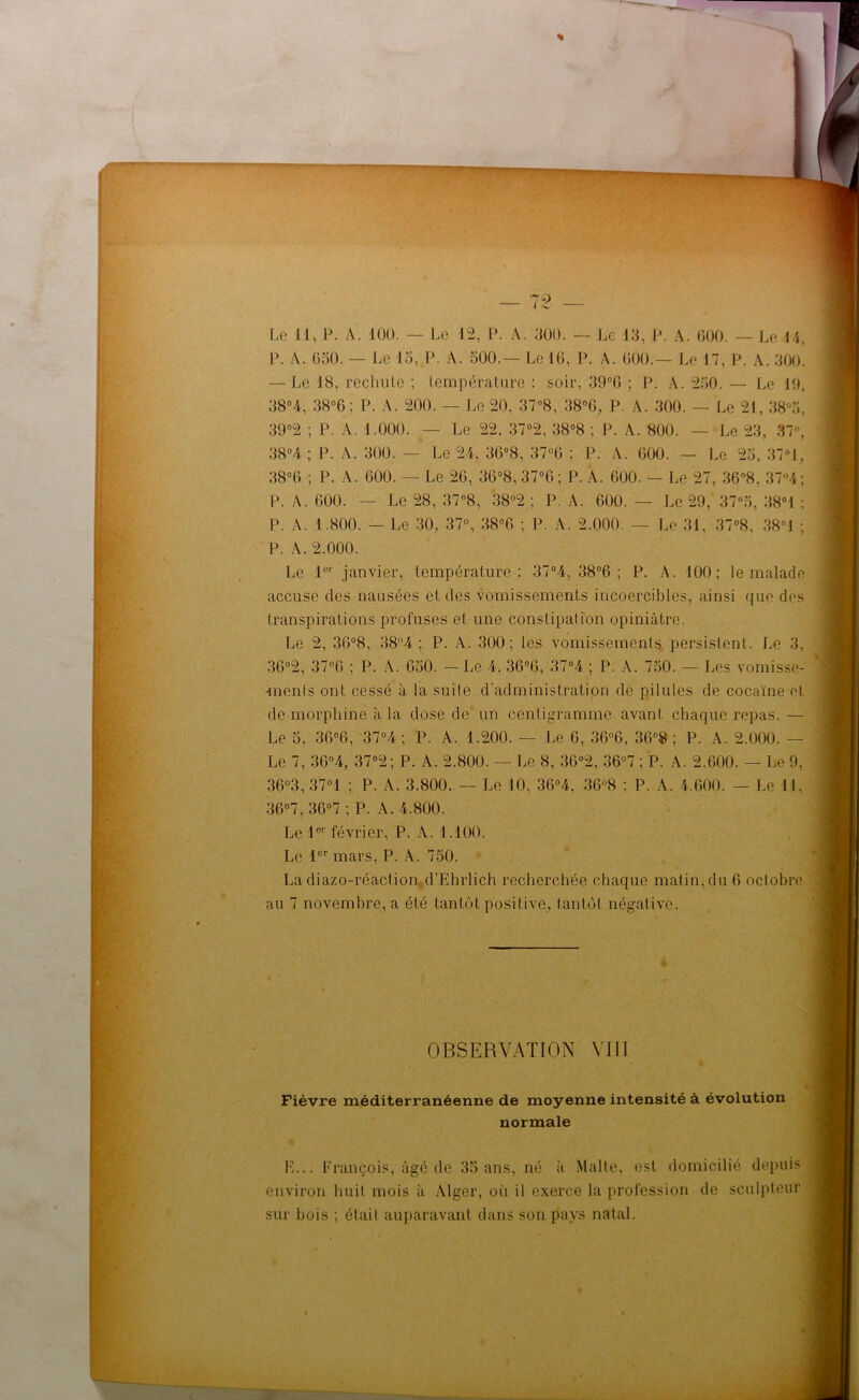 P. A. 050. — Le 15, P. A. 500.— Le JO, P. A. 000.— Le 17, P. A. 300. — Le 18, rechute ; température : soir, 39°6 ; P. A. 250. — Le 19, 38°4, 38°6 ; P. A. 200. — Le 20, 37°8, 38°G, P. A. 300. — Le 21,38°5, 39°2 ; P. A. 1.000. — Le 22. 37°2, 38°8 ; P. A. 800. — Le 23, 37°, 38°4 ; P. A. 300. — Le 24, 36°8, 37°0 ; P. A. 000. — Le 25, 37°1, 38°0 ; P. A. 600. — Le 26, 36°8,37°6; P. A. 600. — Le 27, 36°8, 37°4; P. A. 600. — Le 28, 37°8, 38°2 ; P. A. 600. — Le 29, 37°o, 38°i ; P. A. 1.800. — Le 30, 37°, 38°6 ; P. A. 2.000. — Le 31, 37°8, 38°J ; P. A. 2.000. Le 1er janvier, température: 37°4, 38°6 ; P. A. 100; le malade accuse des nausées et des vomissements incoercibles, ainsi que dos transpirations profuses et une constipation opiniâtre. Le 2, 30°8, 38°4 ; P. A. 300; les vomissements persistent. Le 3, 36°2, 37°6 ; P. A. 650. - Le 4, 36°6, 37°4 ; P. A. 750. — Les vomisse- ments ont cessé à la suite d’administration de pilules de cocaïne et de morphine à la dose de un centigramme, avant chaque repas. — Le 5, 36°6, 37°4 ; P. A. 1.200. — Le 6, 36°6, 36°8 ; P. A. 2.000. — Le 7, 3G°4, 37°2; P. A. 2.800. — Le 8, 36°2, 36°7 ; P. A. 2.600. — Le 9, 36°3, 37°1 ; P. A. 3.800. — Le 10, 36°4, 36°8 ; P. A. 4.600. — Le 11, 36°7, 36°7 ; P. A. 4.800. Le 1er février, P. A. 1.100. Le 1er mars, P. A. 750. La diazo-réaction d'Ehrlich recherchée chaque matin,du 6 octobre au 7 novembre, a été tantôt positive, tantôt négative. OBSERVATION VIH Fièvre méditerranéenne de moyenne intensité à évolution normale H... François, âgé de 35 ans, né à Malte, est domicilié depuis environ huit mois à Alger, où il exerce la profession de sculpteur sur bois ; était auparavant dans son pays natal.