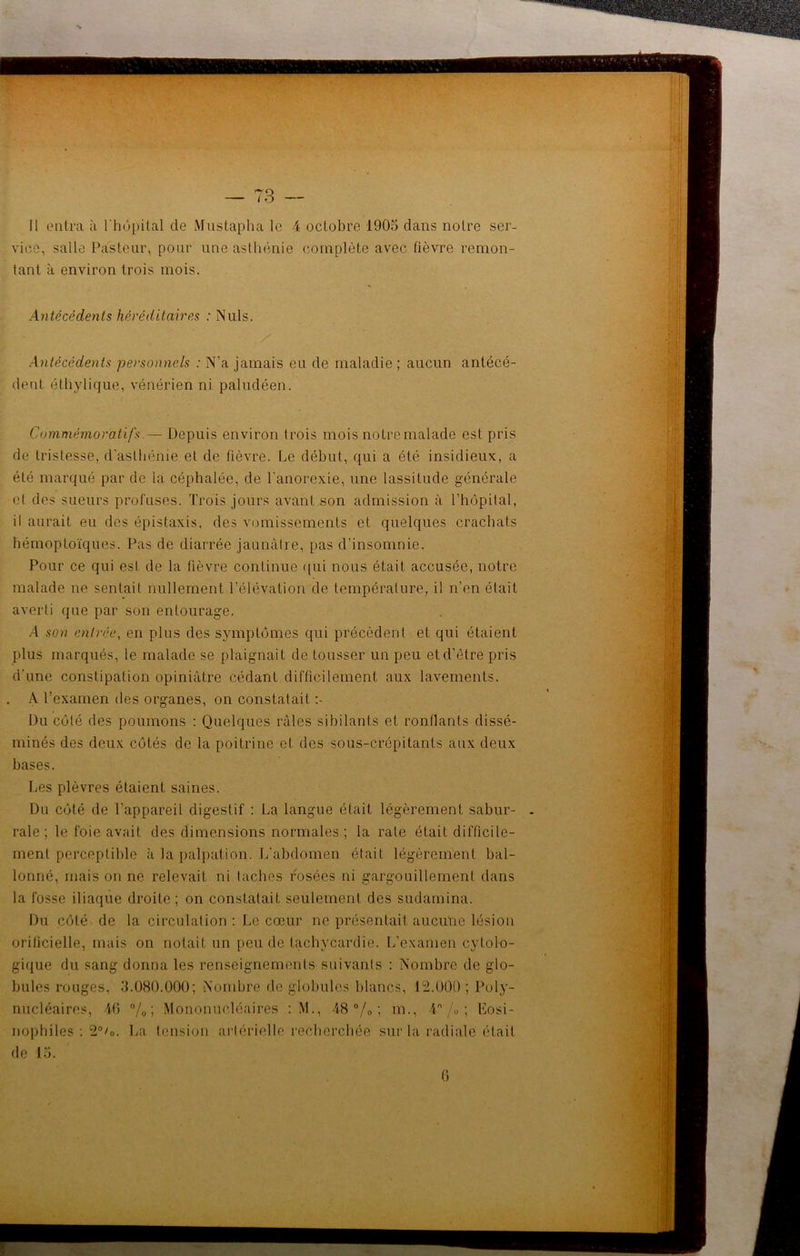 Il entra à l'hôpital de Mustapha le 4 octobre 1905 dans notre ser- vice, salle Pasteur, pour une asthénie complète avec fièvre remon- tant à environ trois mois. Antécédents héréditaires : Nuis. Antécédents personnels : N’a jamais eu de maladie ; aucun antécé- dent éthylique, vénérien ni paludéen. Commémoratifs.— Depuis environ trois mois notre malade est pris de tristesse, d'asthénie et de fièvre. Le début, qui a été insidieux, a été marqué par de la céphalée, de l'anorexie, une lassitude générale et des sueurs profuses. Trois jours avant son admission à l’hôpital, il aurait eu des épistaxis, des vomissements et quelques crachats hémoptoïques. Pas de diarrée jaunâtre, pas d’insomnie. Pour ce qui est de la fièvre continue qui nous était accusée, notre malade ne sentait nullement l’élévation de température, il n’en était averti que par son entourage. A son entrée, en plus des symptômes qui précèdent et qui étaient plus marqués, le malade se plaignait de tousser un peu et d'être pris d'une constipation opiniâtre cédant difficilement aux lavements. A l’examen des organes, on constatait Du côté des poumons : Quelques râles sibilants et ronflants dissé- minés des deux côtés de la poitrine et des sous-crépitants aux deux bases. Les plèvres étaient saines. Du côté de l’appareil digestif : La langue était légèrement sabur- rale ; le foie avait des dimensions normales ; la rate était difficile- ment perceptible à la palpation. L’abdomen était légèrement bal- lonné, mais on ne relevait ni taches rosées ni gargouillement dans la fosse iliaque droite ; on constatait seulement des sudamina. Du côté de la circulation : Le cœur ne présentait aucune lésion orifi-cielle, mais on notait un peu de tachycardie. L’examen cytolo- gique du sang donna les renseignements suivants : Nombre de glo- bules rouges, 3.080.000; Nombre de globules blancs, 12.000; Poly- nucléaires, 10 °/o ; Mononucléaires : M., 48 % ; m., 4 /« ; Eosi- nophiles : 2°/0. La tension artérielle recherchée sur la radiale était