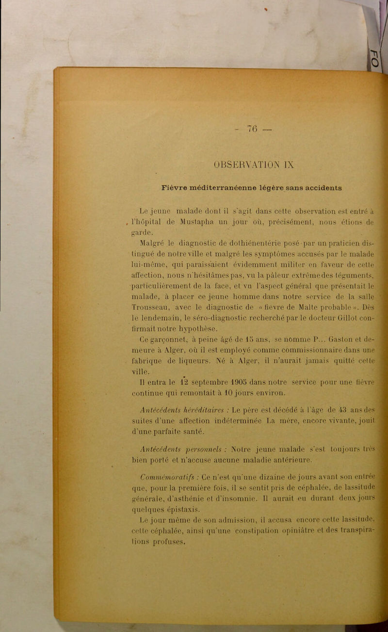 Fièvre méditerranéenne légère sans accidents Lejeune malade dont il s'agit dans cette observation est entré à , l’hôpital de Mustapha un jour où, précisément, nous étions de garde. Malgré le diagnostic de dothiénentérie posé par un praticien dis- tingué de notre ville et malgré les symptômes accusés par le malade lui-même, qui paraissaient évidemment militer en faveur de cette affection, nous n'hésitâmes pas, vu la pâleur extrême des téguments, particulièrement de la face, et vu l’aspect général que présentait le malade, à placer ce jeune homme dans notre service de la salle Trousseau, avec le diagnostic de « fièvre de Malte probable ». Dès le lendemain, le séro-diagnostic recherché par le docteur Gillot con- firmait notre hypothèse. Ce garçonnet, à peine âgé de 13 ans, se nomme P... Gaston et de- meure à Alger, où il est employé comme commissionnaire dans une fabrique de liqueurs. Né à Alger, il n’aurait jamais quitté cette ville. Il entra le 12 septembre 1905 dans notre service pour une fièvre continue qui remontait à 10 jours environ. Antécédents héréditaires : Le père est décédé à l'âge de 43 ans des suites d’une affection indéterminée La mère, encore vivante, jouit d'une parfaite santé. Antécédents personnels : Notre jeune malade s'est toujours très bien porté et n’accuse aucune maladie antérieure. Commémoratifs : Ce n’es-t qu'une dizaine de jours avant son entrée (pie, pour la première fois, il se sentit pris de céphalée, de lassitude générale, d’asthénie et d'insomnie. 11 aurait eu durant deux jours quelques épistaxis. Le jour même de son admission, il accusa encore cette lassitude, cette céphalée, ainsi qu’une constipation opiniâtre cl des transpira- tions profuses.